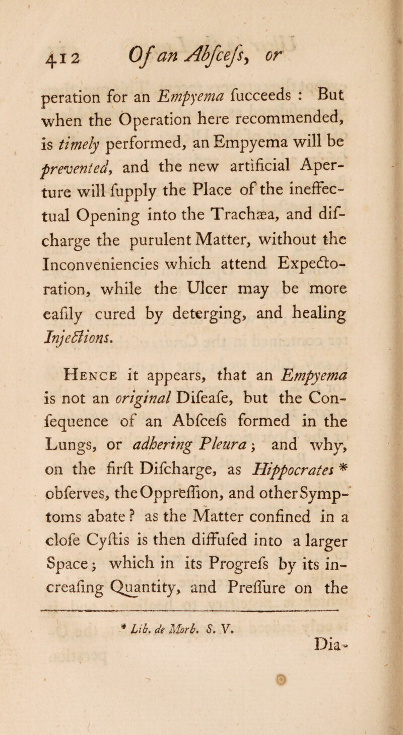 peration for an Empyema fucceeds : But when the Operation here recommended, is timely performed, an Empyema will be prevented, and the new artificial Aper¬ ture will fupply the Place of the ineffec¬ tual Opening into the Trachea, and dif- charge the purulent Matter, without the Inconveniencies which attend Expecto¬ ration, while the Ulcer may be more eafily cured by deterging, and healing Injections. Hence it appears, that an Empyema is not an original Difeafe, but the Con- fequence of an Abfcefs formed in the Lungs, or adhering Pleura \ and why, on the firft Difcharge, as Hippocrates * obferves, theOppreflion, and other Symp- -v toms abate ? as the Matter confined in a clofe Cyftis is then diffuled into a larger Space; which in its Progrefs by its in- creafing Quantity, and Prefliire on the * lib, de Morb. S. V. Dia-