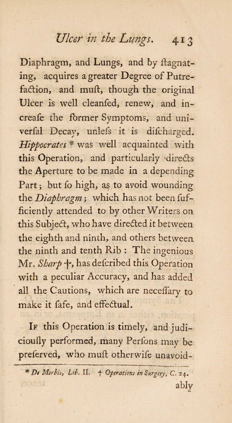 Diaphragm, and Lungs, and by ftagnat- ing, acquires a greater Degree of Putre¬ faction, and muft, though the original Ulcer is well cleanfed, renew, and in- creafe the former Symptoms, and uni- verfal Decay, unlefs it is difcharged. Hippocrates * was well acquainted with this Operation, and particularly direCts the Aperture to be made in a depending Part; but fo high, as to avoid wounding the Diaphragm; which has not been fuf- iiciently attended to by other Writers on this SubjeCt, who have directed it between the eighth and ninth, and others between the ninth and tenth Pub : The ingenious Mr. Sharp •f*, has defcribed this Operation with a peculiar x^ccuracy, and has added all the Cautions, which are neceffary to make it fafe, and effectual. If this Operation is timely, andjudi- ciouily performed, many Perfons may be preferved, who muft otherwife unavoid- m Dt Mortis, Lib. II. f Operation: in Surgery, C. 24.