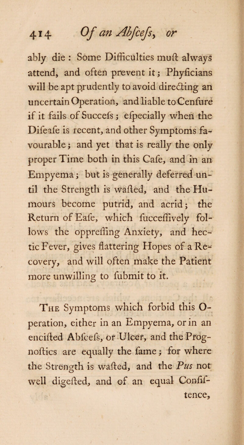 ably die : Some Difficulties muft always attend, and often prevent it; Phyficians will be apt prudently to avoid directing an uncertain Operation, and liable to Cenfure if it fails of Succefs ; efpecially when the Difeafe is recent, and other Symptoms fa¬ vourable ; and yet that is really the only proper Time both in this Cafe, and in an Empyema; but is generally deferred un¬ til the Strength is wafted, and the Hu¬ mours become putrid, and acrid; the Return of Eafe, which fucceffively fol¬ lows the oppreffing Anxiety, and hec¬ tic Fever, gives flattering Hopes of a Re¬ covery, and will often make the Patient more unwilling to fubmit to it. The Symptoms which forbid this O- peration, either in an Empyema, or in an encifted Abfcefs, or Ulcer, and the Prog- noftics are equally the fame; for where the Strength is wafted, and the Pus not well digefted, and of an equal Confif- tence.