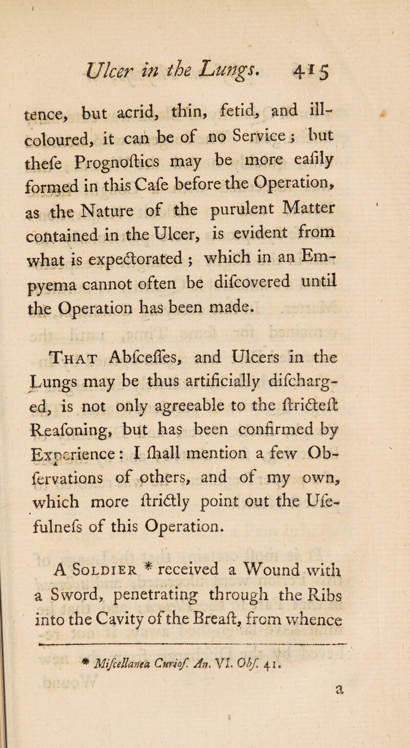 tence, but acrid, thin, fetid, and ill- coloured, it can be of no Service; but thefe Prognoftics may be more eafily formed in this Cafe before the Operation, as the Nature of the purulent Matter contained in the Ulcer, is evident from what is expectorated ; which in an Em¬ pyema cannot often be difcovered until the Operation has been made. That AbfcelTes, and Ulcers in the Lungs may be thus artificially difcharg- ed, is not only agreeable to the ftri&eft Reafoning, but has been confirmed by Experience: I fhall mention a few Ob- fervations of others, and of my own, which more ftridtly point out the Uie- fulnefs of this Operation. A Soldier * * received a Wound with a Sword, penetrating through the Ribs into the Cavity of the Bread, from whence ' ' ' » * - * Mifcellanea Curiof, An, VI. Obf, 41, a