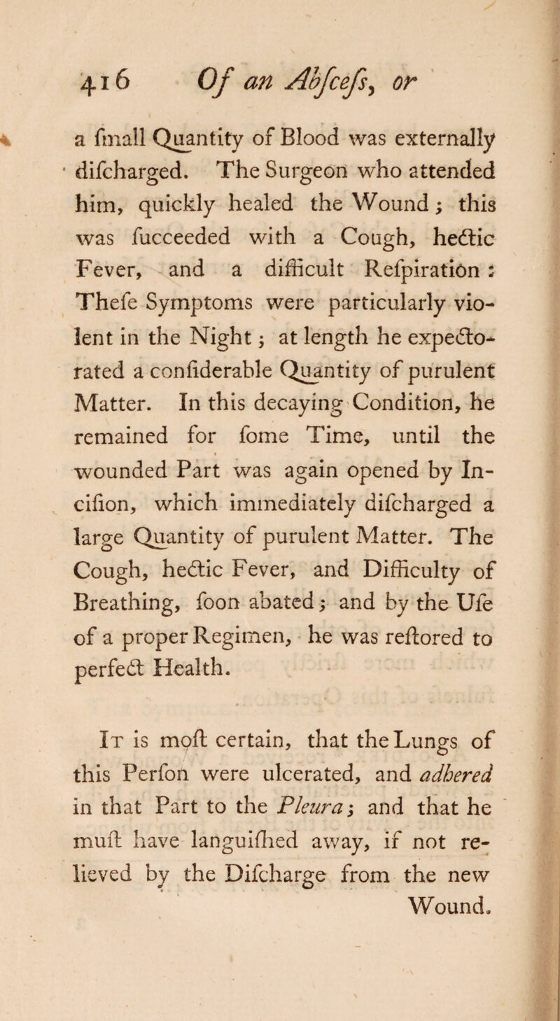 a fmall Quantity of Blood was externally * difcharged. The Surgeon who attended him, quickly healed the Wound; this was fucceeded with a Cough, hedtic Fever, and a difficult Refpiration ; Thefe Symptoms were particularly vio¬ lent in the Night; at length he expedto* rated a confiderable Quantity of purulent Matter. In this decaying Condition, he remained for fome Time, until the wounded Part was again opened by In- cifion, which immediately difcharged a large Quantity of purulent Matter. The Cough, hedtic Fever, and Difficulty of Breathing, foon abated; and by the Ufe of a proper Regimen, he was reftored to perfedt Health. It is mpft certain, that the Lungs of this Perfofi were ulcerated, and adhered in that Part to the Pleura; and that he mull have languished away, if not re¬ lieved by the Difcharge from the new Wound,