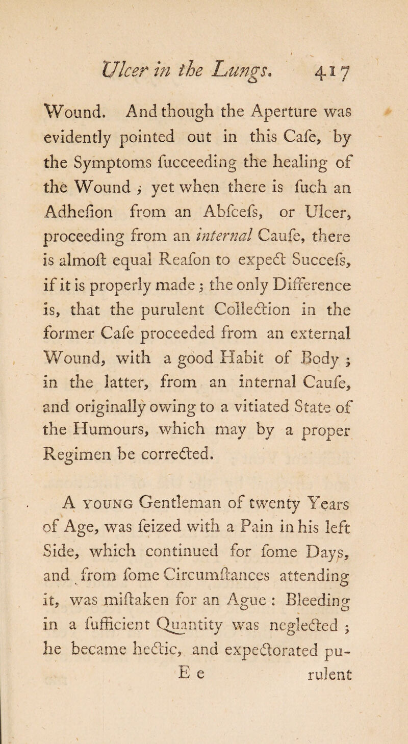 Wound. And though the Aperture was evidently pointed out in this Cafe, by the Symptoms fucceeding the healing of the Wound i yet when there is fuch an Adhefion from an Abfcefs, or Ulcer, proceeding from an internal Caufe, there is almoft equal Reafon to expect Succefs, if it is properly made; the only Difference is, that the purulent Collection in the former Cafe proceeded from an external Wound, with a good Habit of Body ; in the latter, from an internal Caufe, and originally owing to a vitiated State of the Humours, which may by a proper Regimen be corrected. A young Gentleman of twenty Years of Age, was feized with a Pain in his left Side, which continued for fome Days, and from fome Circumftances attending it, was miftaken for an Ague : Bleeding in a fufficient Quantity was negleded ; he became hectic, and expedorated pu~ E e rulent