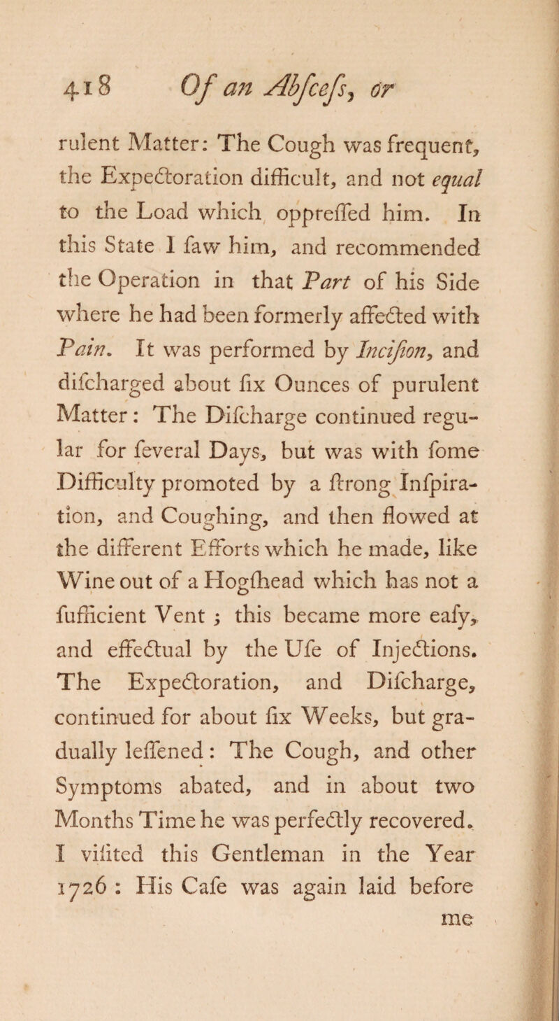 rulent Matter: The Cough was frequent, the Expectoration difficult, and not equal to the Load which oppreiTed him. In this State 1 faw him, and recommended the Operation in that Part of his Side where he had been formerly affeCted with Pain. It was performed by Incijion, and difcharged about fix Ounces of purulent * Matter: The Difcharge continued regu¬ lar for feveral Days, but was with fome Difficulty promoted by a ftrong Infpira- tlon, and Coughing, and then flowed at the different Efforts which he made, like Wine out of a Hogfhead which has not a fufficient Vent 5 this became more eafy,. and effectual by the Ufe of Injections. The Expedtoration, and Difcharge, continued for about fix Weeks, but gra¬ dually leffened: The Cough, and other Symptoms abated, and in about two Months Time he was perfectly recovered. I vifited this Gentleman in the Year 1726 : His Cafe was again laid before me