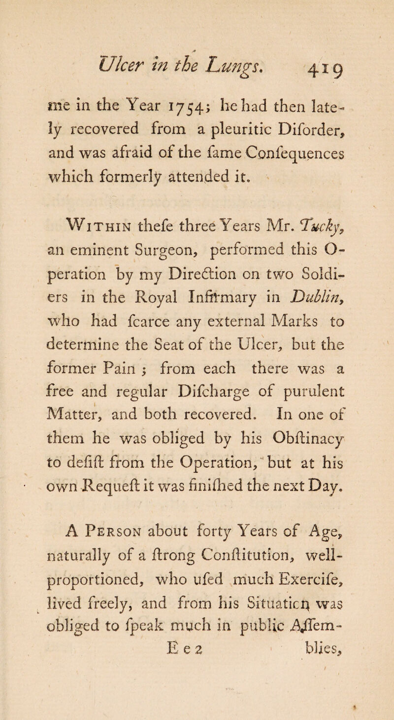 me in the Year 1754; he had then late¬ ly recovered from a pleuritic Diforder, and was afraid of the fame Confequences which formerly attended it. Within thefe three Years Mr. Ducky 9 an eminent Surgeon, performed this O- peration by my Direftion on two Soldi¬ ers in the Royal Infirmary in Dublin, who had fcarce any external Marks to determine the Seat of the Ulcer, but the former Pain ; from each there was a free and regular Difcharge of purulent 1 Matter, and both recovered. In one of them he was obliged by his Obftinacy to defifi: from the Operation, but at his own Requefl it was fmifhed the next Day. A Person about forty Years of Age, naturally of a ftrong Conftitution, well- proportioned, who ufed much Exercife, lived freely, and from his Situatici} was obliged to fpeak much in public Adfem- E e 2 blies.