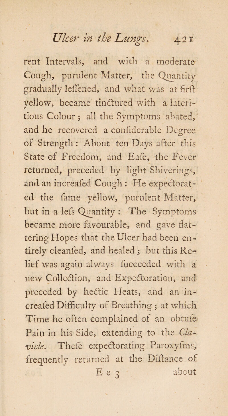 rent Intervals, and with a moderate Cough, purulent Matter, the Quantity gradually leffened, and what was at firft yellow, became tinCtured wdth a lateri- tious Colour; all the Symptoms abated, and he recovered a confiderable Degree of Strength: About ten Days after this State of Freedom, and Eafe, the Fever returned, preceded by light Shiverings, and. an increafed Cough : He expectorat¬ ed the fame yellow, purulent Matter, but in a lefs Quantity : The Symptoms became more favourable, and gave flat¬ tering Hopes that the Ulcer had been en¬ tirely cleanfed, and healed ; but this Re¬ lief was again always fucceeded with a new Collection, and Expectoration, and preceded by heCtic Heats, and an in¬ creafed Difficulty of Breathing * at which Time he often complained of an obtufe Pain in his Side, extending to the Cla¬ vicle. Thefe expectorating Paroxyfms, frequently returned at the Diftance of E e 3 about