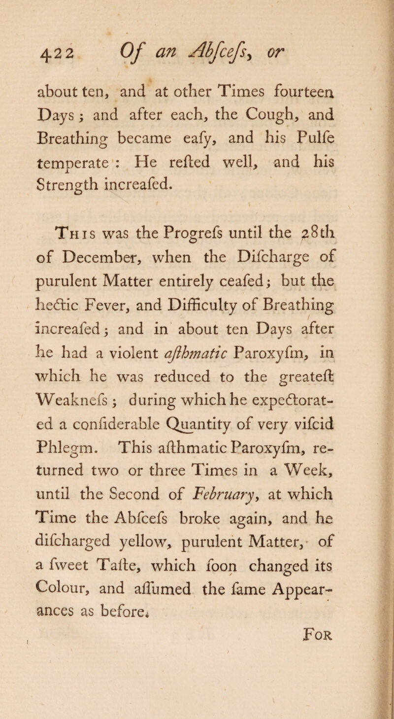 about ten, and at other Times fourteen Days; and after each, the Cough, and Breathing became eafy, and his Pulfe temperate : He relied well, and his Strength increafed. 't This was the Progrefs until the 28th of December, when the Difcharge of purulent Matter entirely ceafed; but the heCtic Fever, and Difficulty of Breathing increafed ; and in about ten Days after he had a violent ajlhmatic Paroxyfm, in which he was reduced to the greateft Weaknefs ; during which he expectorat¬ ed a confiderakle Quantity of very vifcid Phlegm. This afthmatic Paroxyfm, re¬ turned two or three Times in a Week, until the Second of February, at which Time the Abfcefs broke again, and he difcharged yellow, purulent Matter, of a fweet Talte, which foon changed its Colour, and affumed the fame Appear¬ ances as before* 1 / For