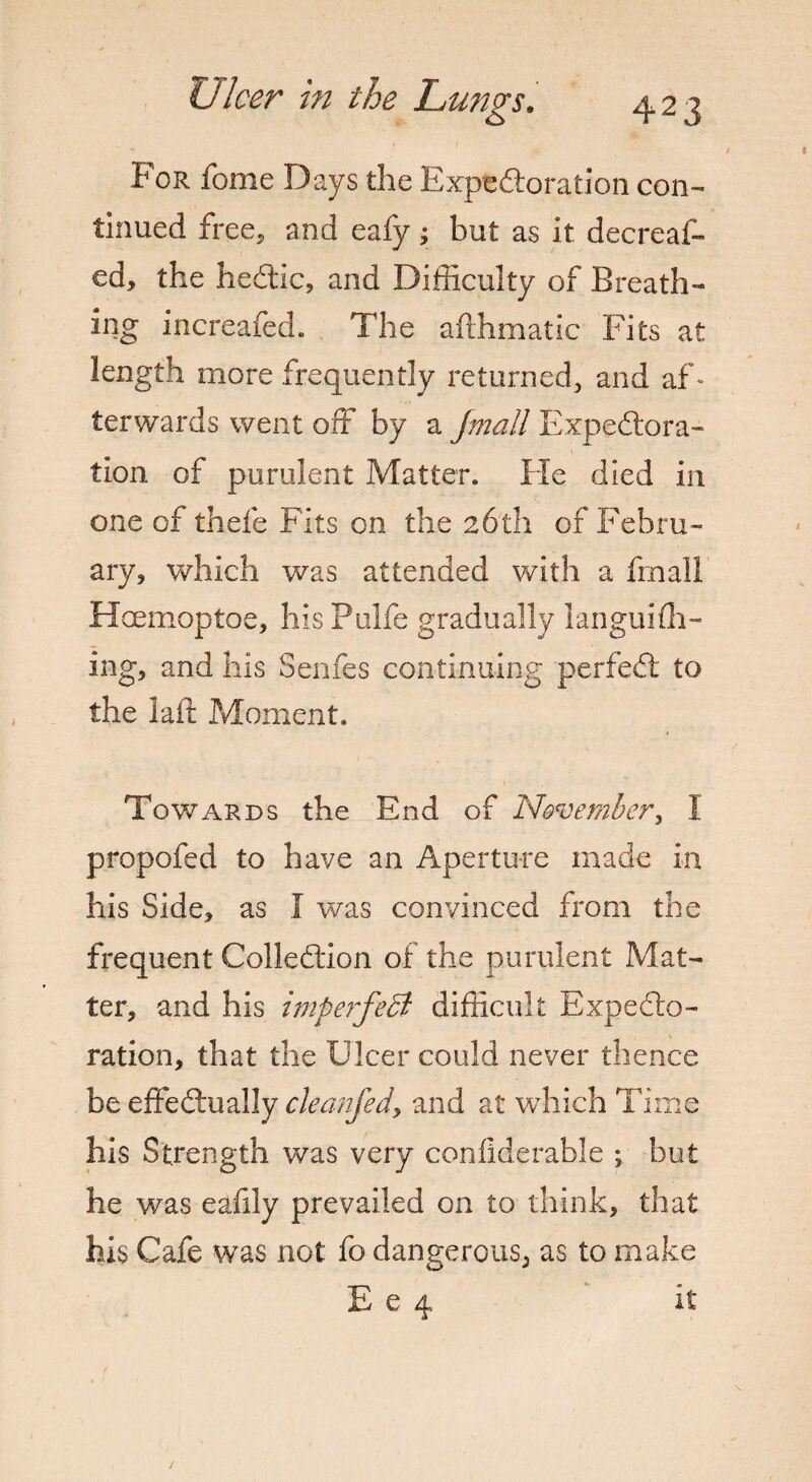 For fome Days the Expedoration con¬ tinued free, and eafy; but as it decreas¬ ed, the hedic, and Difficulty of Breath¬ ing increafed. The afthmatic Fits at length more frequently returned, and af¬ terwards went off by a Jmall Expedora- tion of purulent Matter. He died in one of thefe Fits on the 26th of Febru¬ ary, which was attended with a final! Hoemoptoe, his Pulfe gradually languhh- ing, and his Senfes continuing perfed to the lair Moment. Towards the End of November, I propofed to have an Aperture made in his Side, as I was convinced from the frequent Colledion of the purulent Mat¬ ter, and his imperfeB difficult Expedo- ration, that the Ulcer could never thence be effedually cleanfed, and at which Time his Strength was very confiderable ; but he was eaffiy prevailed on to think, that his Cafe was not fo dangerous, as to make E e 4 it