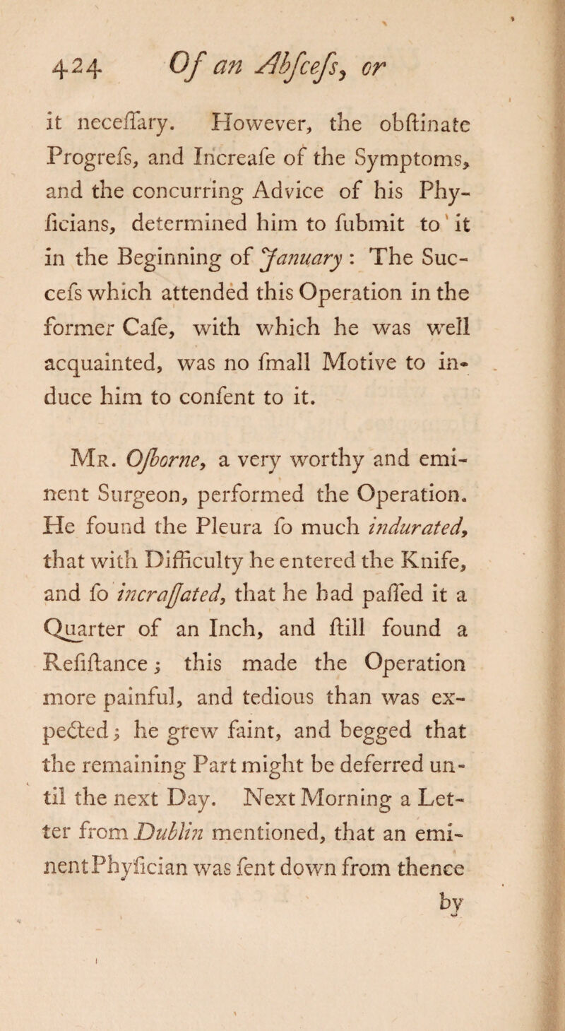it neceffary. However, the obftinate Progrefs, and Iricreafe of the Symptoms, and the concurring Advice of his Phy- iieians, determined him to fubmit to it in the Beginning of 'January : The Suc- cefs which attended this Operation in the former Cafe, with which he was well acquainted, was no fmall Motive to in* duce him to confent to it. Mr. Ojborne, a very worthy and emi¬ nent Surgeon, performed the Operation. He found the Pleura fo much indurated, that with Difficulty he entered the Knife, and fo incrafjated, that he had parted it a Quarter of an Inch, and ftill found a Refinance; this made the Operation more painful, and tedious than was ex¬ pected ; he grew faint, and begged that the remaining Part might be deferred un¬ til the next Day. Next Morning a Let¬ ter from Dublin mentioned, that an emi¬ nent Phyrtcian was fent down from thence by w