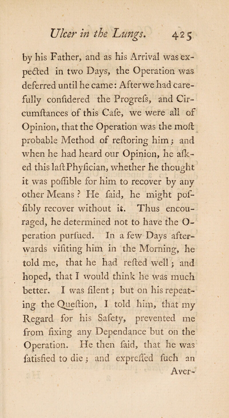 by his Father, and as his i^rrival wasex- pedted in two Days, the Operation was deferred until he came: After we had care¬ fully confidered the Progrefs, and Cir- cumftances of this Cafe, we were all of Opinion, that the Operation was the mod probable Method of reftoring him; and when he had heard our Opinion, he alli¬ ed this laftPhyfician, whether he thought it was poffible for him to recover by any other Means ? He faid, he might pof- fibly recover without it. Thus encou¬ raged, he determined not to have the O- peration purfued. In a few Days after¬ wards vifiting him in the Morning, he told me, that he had refted well; and hoped, that I would think he was much better. I was filent; but on his repeat¬ ing the Queftion, I told him, that my Regard for his Safety, prevented me from fixing any Dependance but on the Operation. Pie then faid, that he was fatisfied to die 5 and exprefled fiich an Aver-