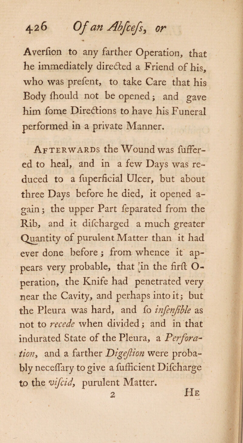 Averlion to any farther Operation, that he immediately directed a Friend of his, who was prefent, to take Care that his Body fhould not be opened; and gave him fome Directions to have his Funeral performed in a private Manner. 1 Afterwards the Wound was fuffer- ed to heal, and in a few Days was re¬ duced to a fuperficial Ulcer, but about three Days before he died, it opened a- gain; the upper Part feparated from the Rib, and it difcharged a much greater Quantity of purulent Matter than it had ever done before; from whence it ap¬ pears very probable, that an the firft O- peration, the Knife had penetrated very near the Cavity, and perhaps into it; but the Pleura was hard, and fo infenjible as not to recede when divided; and in that indurated State of the Pleura, a Perfora¬ tion* and a farther Digeflion were proba¬ bly necelfary to give a fufficient Difcharge to the vifcidy purulent Matter. 2 He
