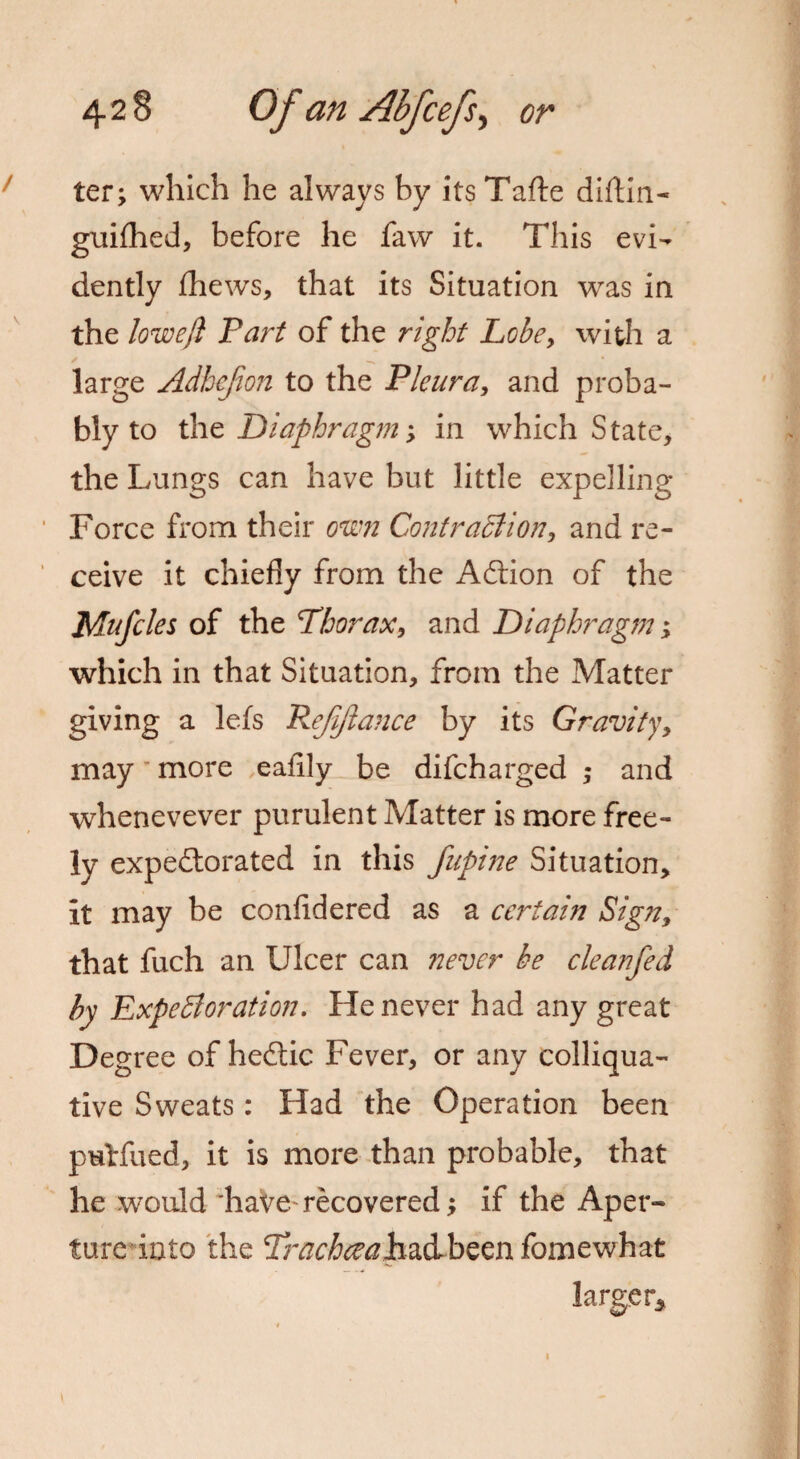 ter; which he always by its Tafte diftin- guifhed, before he faw it. This evi¬ dently fhews, that its Situation was in the lowefl Part of the right Lobe, with a large Adhcjion to the Pleura, and proba¬ bly to the Diaphragm; in which State, the Lungs can have but little expelling Force from their own Contraction, and re¬ ceive it chiefly from the Aftion of the Mufcles of the Phorax, and Diaphragm; which in that Situation, from the Matter giving a lefs 72ejijlance by its Gravity, may more eafily be difcharged ; and whenevever purulent Matter is more free¬ ly expectorated in this fupine Situation, it may be confidered as a certain Sign, that fuch an Ulcer can never be cleanfed by Expectoration. He never had any great Degree of heftic Fever, or any colliqua¬ tive Sweats: Had the Operation been puHlied, it is more than probable, that he would haVe-recovered; if the Aper¬ ture into the Prachccahz&hzzn fomewhat larger*