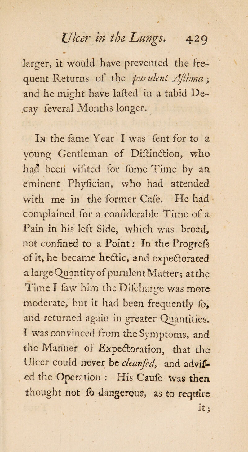 larger, it would have prevented the fre¬ quent Returns of the purulent Afthma; and he might have lafted in a tabid De¬ cay feverai Months longer. 1 In the fame Year I was lent for to a young Gentleman of Diftindtion, who had been vifited for fome Time by an eminent Phvfician, who had attended j with me in the former Cafe. He had complained for a confiderabie Time of a Pain in his left Side, which was broad, not confined to a Point: In the Progrefs of it, he became hedtic, and expedtorated a large Quantity of purulent Matter; atthe Time I faw him the Difcharge was more moderate, but it had been frequently Co, and returned again in greater Quantities. I was convinced from the Symptoms, and the Manner of Expedloration, that the Ulcer could never be changed, and advif- ed the Operation : His Caufe Was then thought not Co dangerous, as to require it;