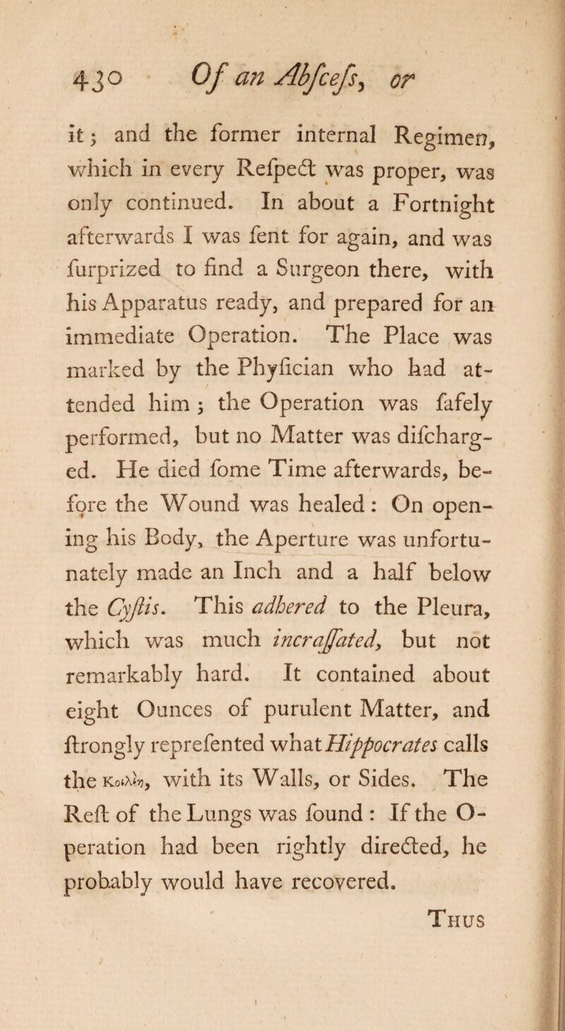 it 5 and the former internal Regimen, which in every Refpedt was proper, was only continued. In about a Fortnight afterwards I was fent for again, and was furprized to find a Surgeon there, with his Apparatus ready, and prepared for an immediate Operation. The Place was marked by the Phyfician who had at¬ tended him 3 the Operation was fafely performed, but no Matter was difcharg- ed. He died fome Time afterwards, be¬ fore the Wound was healed: On open¬ ing his Body, the Aperture was unfortu¬ nately made an Inch and a half below the Cyjiis. This adhered to the Pleura, which was much incraffated, but not remarkably hard. It contained about eight Ounces of purulent Matter, and ftrongly reprefented what Hippocrates calls the KotAftj, with its Walls, or Sides. The Reft of the Lungs was found : If the O- peration had been rightly directed, he probably would have recovered. Thus
