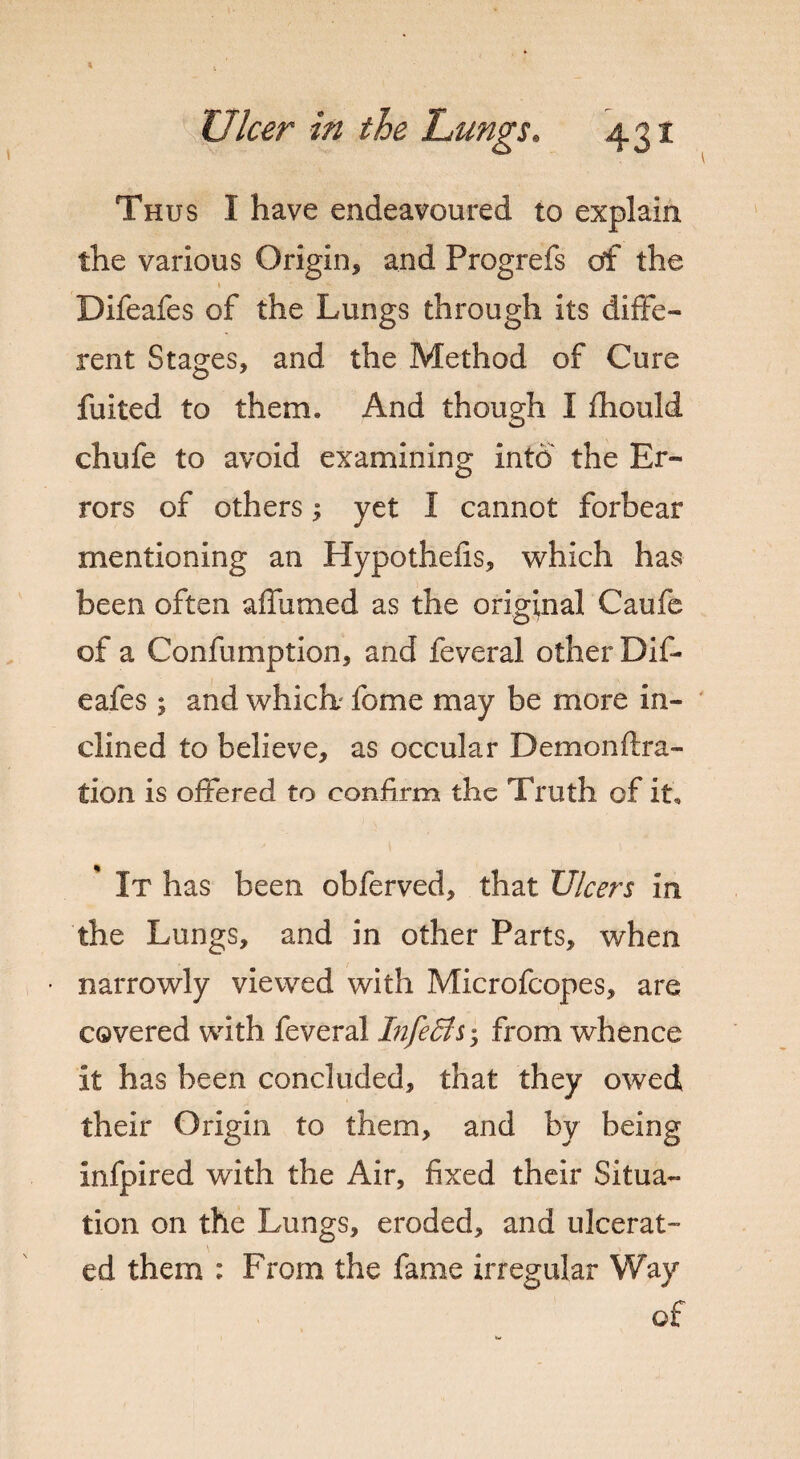 Thus I have endeavoured to explain the various Origin* and Progrefs of the 1 * Difeafes of the Lungs through its diffe¬ rent Stages* and the Method of Cure fuited to them* And though I fhould chufe to avoid examining into the Er¬ rors of others * yet I cannot forbear mentioning an Hypothefis, which has been often affumed as the original Caufe of a Confumption, and feveral other Dif¬ eafes ; and which fome may be more in¬ clined to believe, as occular Demon fixa¬ tion is offered to confirm the Truth of it. It has been obferved, that Ulcers in the Lungs, and in other Parts, when ■ narrowly viewed with Microfcopes, are covered with feveral InfeBs 5 from whence it has been concluded, that they owed their Origin to them, and by being infpired with the Air, fixed their Situa¬ tion on the Lungs, eroded, and ulcerat¬ ed them : From the fame irregular Way of