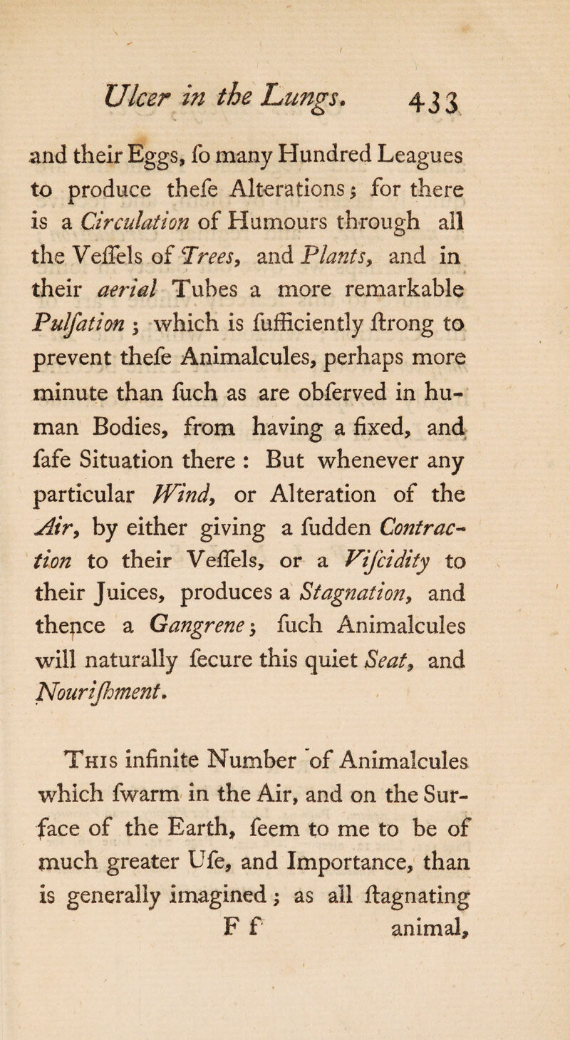 and their Eggs, fo many Hundred Leagues to produce thefe Alterations > for there is a Circulation of Humours through all the Vefiels of Trees, and Plants, and in their aerial Tubes a more remarkable Pulfation •> which is fufficiently ftrong to prevent thefe Animalcules, perhaps more minute than fuch as are obferved in hu¬ man Bodies, from having a fixed, and fafe Situation there : But whenever any particular Wind, or Alteration of the Air, by either giving a fudden Contrac¬ tion to their Vefiels, or a Vifcidity to their Juices, produces a Stagnation, and thence a Gangrene $ fuch Animalcules will naturally fecure this quiet Seat, and Nourijhment. This infinite Number of Animalcules which fwarm in the Air, and on the Sur¬ face of the Earth, feem to me to be of much greater Ufe, and Importance, than is generally imagined; as all ftagnating F f animal.