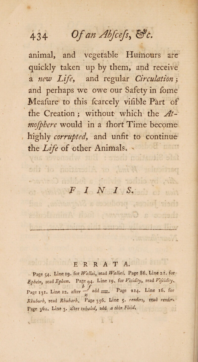 animal, and vegetable Humours are quickly taken up by them, and receive a new Life, and regular Circulation; and perhaps we owe our Safety in fome Meafure to this fcarcely vifible Part of \ *^ the Creation ; without which the At- mofphere would in a fhort Time become highly corrupted, and unfit to continue the Life of other Animals. - FINIS. ERRATA. Page 54. Line 19. for Wallai, read Walleei. Page 86. Line 21. for Epkein, read Ephem. Page 94. Line 19. for Vicidity, read Vifcidity^ Page 131. Line 12. after f add —. Page 214. Line 16. for Rbuburb, read Rhubarb. Page 356. Line 5. renders, read render* Page 362. Line 3. after exhaled, add a thin Fluids