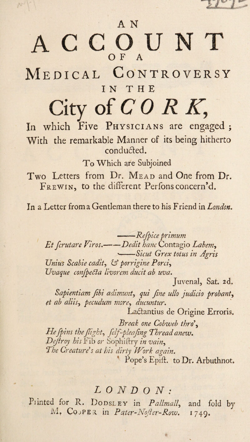 account O F A Medical Controversy IN T H E City of COR A; In which Five Physicians are engaged ; With the remarkable Manner of its being hitherto conduced. To Which are Subjoined Two Letters from Dr. Mead and One from Dr. Frewin, to the different Perfons concern’d. In a Letter from a Gentleman there to his Friend in London. --Refpice primum Et fcrutare Viros.-Dedit hanc Contagio Labem, '-Sic ut Grex tot us in Agris Unius Scabie cadit, id porrigine Porci, XJvaque confpedta livorem ducit ab uva. Juvenal, Sat. 2d. Sapientiam flbi adimunt, qui fine ullo judicio probant, et ab aids, pecudum more, ducuntur. Ladantius de Origine Erroris. Break one Cobweb thro\ Hefpins theflight, felf-pleafling Thread anew. Defray his I ib or Sophiftry in vain, The Creature’s at his dirty JVork again. Pope’s Epift. to Dr. Arbuthnot. LONDON: Piinted for R. Dodsley in Pallmall, and fold by Mt Copper in Pater-Nofer-Row. 1749.