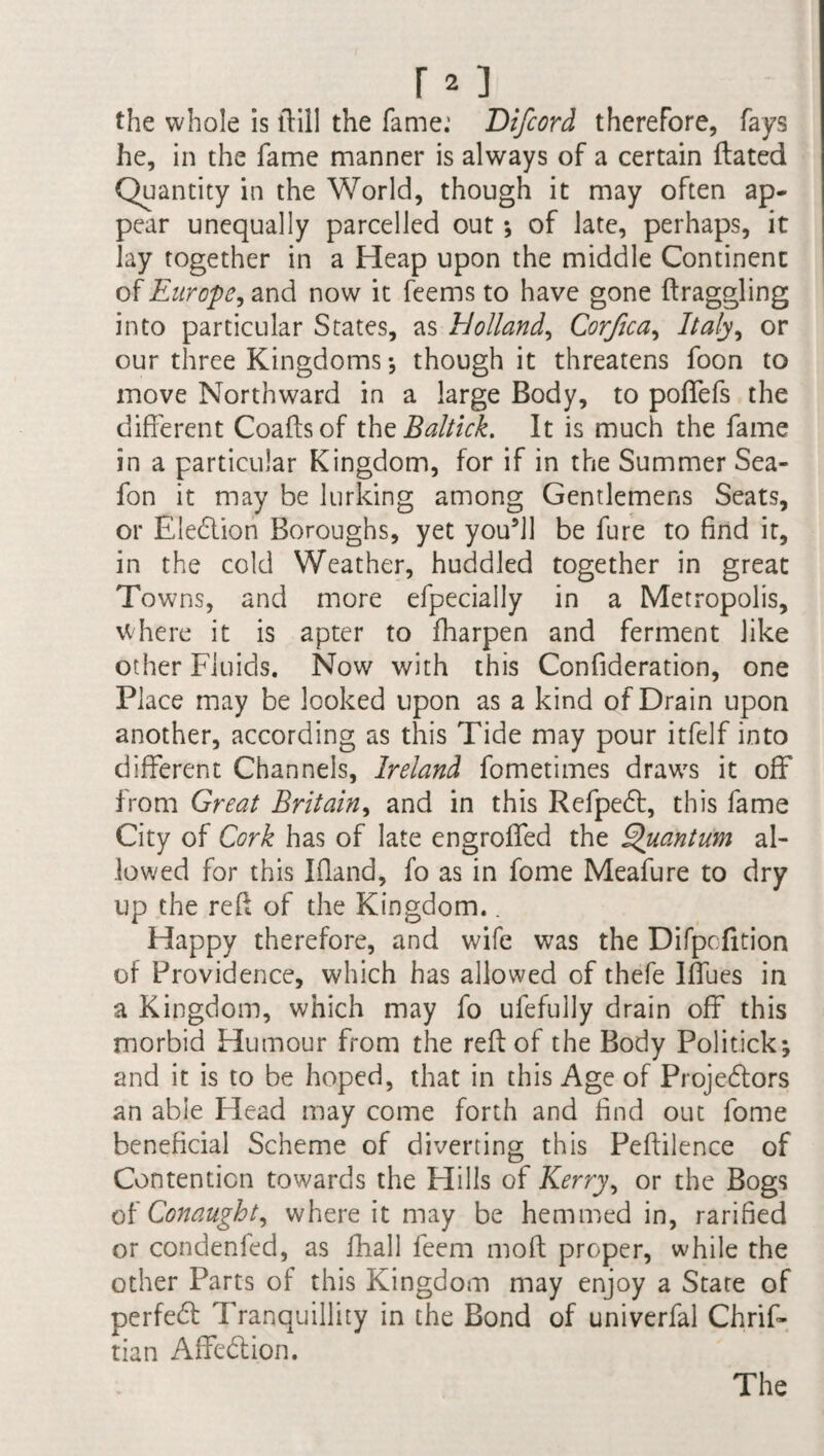 the whole is ftill the fame: Difeord therefore, fays he, in the fame manner is always of a certain Hated Quantity in the World, though it may often ap¬ pear unequally parcelled out ; of late, perhaps, it lay together in a Heap upon the middle Continent of Europe, and now it feems to have gone draggling into particular States, as Holland, Corfica, Italy, or our three Kingdoms ; though it threatens foon to move Northward in a large Body, to poffefs the different Coaftsof the Baltick. It is much the fame in a particular Kingdom, for if in the Summer Sea- fon it may be lurking among Gentlemens Seats, or Election Boroughs, yet youffl be fure to find it, in the cold Weather, huddled together in great Towns, and more efpecially in a Metropolis, where it is apter to fharpen and ferment like other Fluids. Now with this Confideration, one Place may be looked upon as a kind of Drain upon another, according as this Tide may pour itfelf into different Channels, Ireland fometimes draws it off from Great Britain, and in this RefpeCt, this fame City of Cork has of late engroffed the Quantum al¬ lowed for this Ifland, fo as in fome Meafure to dry up the red of the Kingdom.. Happy therefore, and wife was the Difpcfition of Providence, which has allowed of thefe Iffues in a Kingdom, which may fo ufefully drain off this morbid Humour from the reft of the Body Politick; and it is to be hoped, that in this Age of Projectors an able Head may come forth and find out fome beneficial Scheme of diverting this Peftilence of Contention towards the Hills of Kerry, or the Bogs oh Conaught, where it may be hemmed in, rarified or condenfed, as fhall feem moft proper, while the other Parts of this Kingdom may enjoy a State of perfeCt Tranquillity in the Bond of univerfal Chrif- tian AffeCtion. The