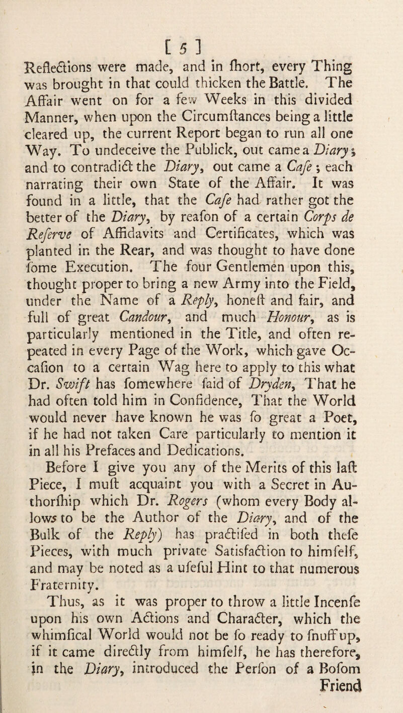 [ 51. Reflections were made, and in fliort, every Thing was brought in that could thicken the Battle. The Affair went on for a few Weeks in this divided Manner, when upon the Circumftances being a little cleared up, the current Report began to run all one Way. To undeceive the Publick, out came a Diary % and to contradict the Diary, out came a Cafe ; each narrating their own State of the Affair. It was found in a little, that the Cafe had rather got the better of the Diary, by reafon of a certain Corps de Referve of Affidavits and Certificates, which was planted in the Rear, and was thought to have done fbme Execution, The four Gentlemen upon this, thought proper to bring a new Army into the Field, under the Name of a Reply, hone ft and fair, and full of great Candour, and much Honour, as is particularly mentioned in the Title, and often re¬ peated in every Page of the Work, which gave Oc- cafion to a certain Wag here to apply to this what Dr. Swift has fomewhere faid of Dryden> That he had often told him in Confidence, That the World would never have known he was fo great a Poet, if he had not taken Care particularly to mention it in ail his Prefaces and Dedications. Before I give you any of the Merits of this laft Piece, I muff: acquaint you with a Secret in Au- thorfhip which Dr, Rogers (whom every Body al- Jow5 to be the Author of the Diary, and of the Bulk of the Reply) has praCtifed in both thefe Pieces, with much private Satisfaction to himfelf, and may be noted as a ufeful Hint to that numerous Fraternity. J Thus, as it was proper to throw a little Incenfe upon his own Actions and Character, which the whimfical World would not be fo ready to fnuffup, if it came direCtly from himfelf, he has therefore, in the Diary, introduced the Perfon of a Bofom Friend