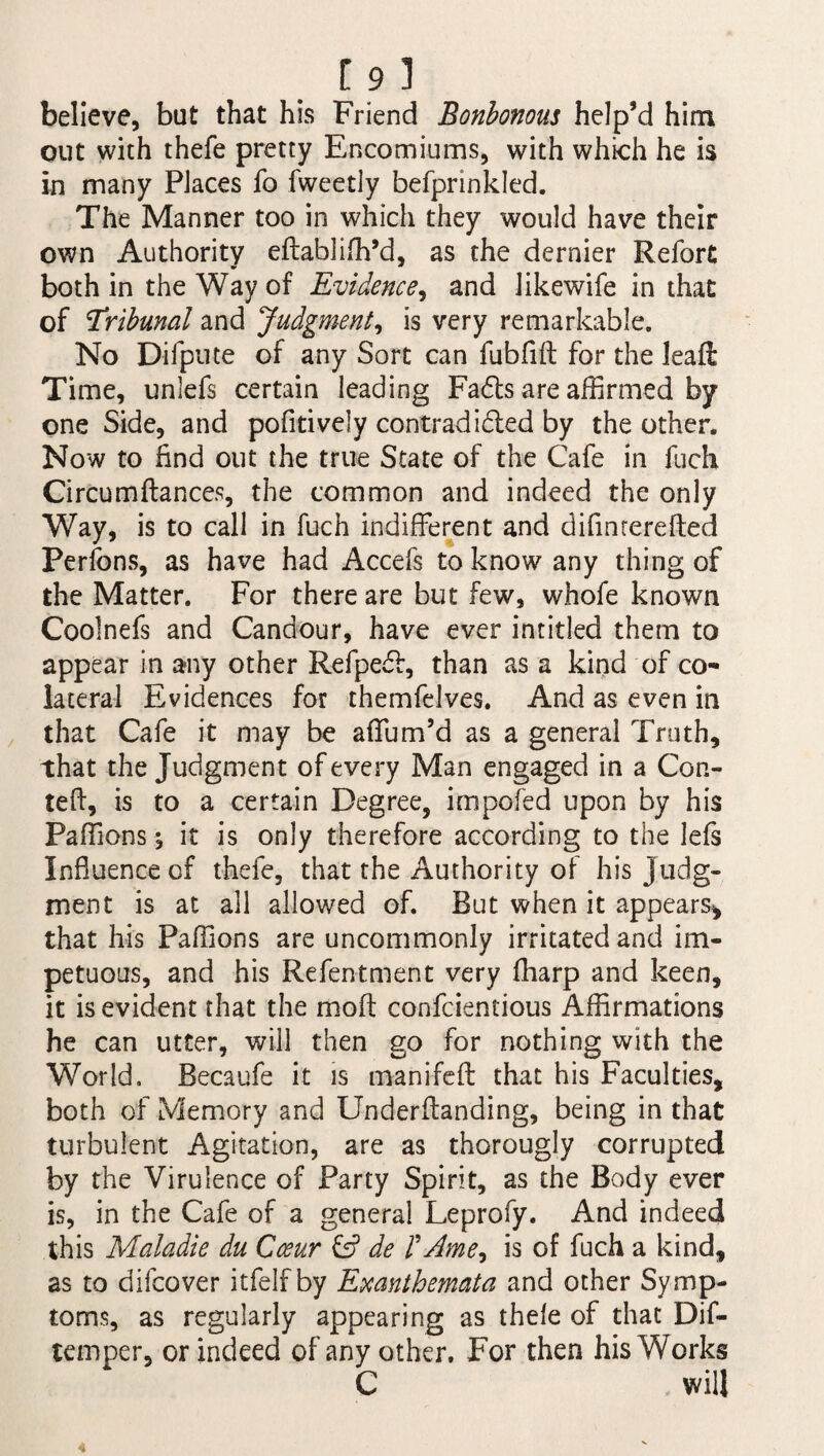 [9l believe, but that his Friend Bonbonous help’d him out with thefe pretty Encomiums, with which he is in many Places fo fweetly befprinkled. The Manner too in which they would have their own Authority eftabliffi’d, as the dernier Refort both in the Way of Evidence, and likewife in that of tribunal and Judgment, is very remarkable. No Difpute of any Sort can fubfift for the lead Time, unlefs certain leading Fa6ts are affirmed by one Side, and pofitively contradidled by the other. Now to find out the true State of the Cafe in fuch Circumftances, the common and indeed the only Way, is to call in fuch indifferent and difinrerefted Perfons, as have had Accefs to know any thing of the Matter. For there are but few, whofe known Coolnefs and Candour, have ever intitled them to appear in any other Refpedl, than as a kind of co¬ lateral Evidences for themfelves. And as even in that Cafe it may be affum’d as a general Truth, that the Judgment of every Man engaged in a Con- tefl, is to a certain Degree, impofed upon by his Paffic-ns; it is only therefore according to the lefs Influence of thefe, that the Authority of his judg¬ ment is at all allowed of. But when it appears* that his Paffions are uncommonly irritated and im¬ petuous, and his Refentment very fharp and keen, it is evident that the mod confcientious Affirmations he can utter, will then go for nothing with the World. Becaufe it is manifeft that his Faculties, both of Memory and Underflanding, being in that turbulent Agitation, are as thorougly corrupted by the Virulence of Party Spirit, as the Body ever is, in the Cafe of a general Leprofy. And indeed this Maladie du Cceur & de /’ Ame* is of fuch a kind, as to difcover itfelf by Exanthemata and other Symp¬ toms, as regularly appearing as thefe of that Dif- temper, or indeed of any other. For then his Works C will