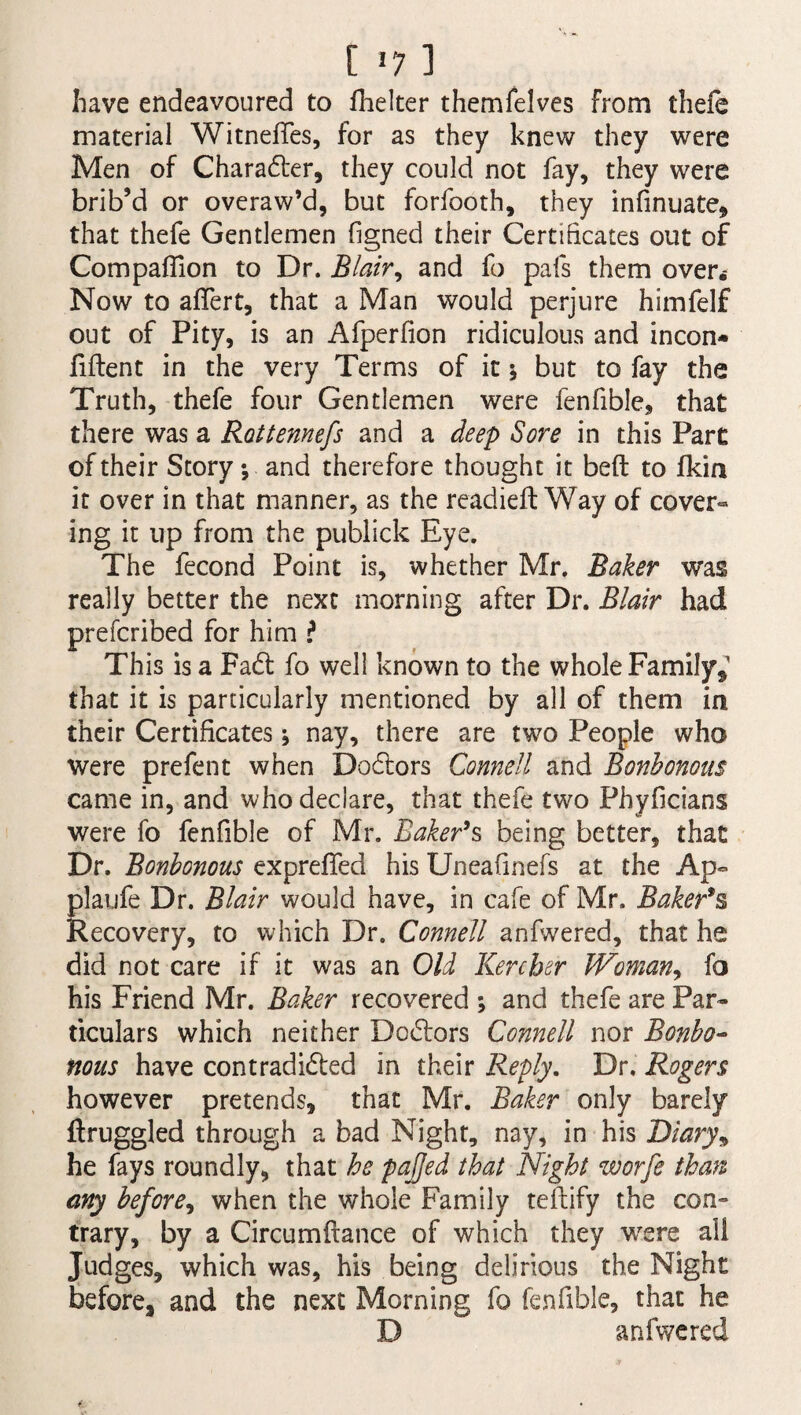[ *7 ] have endeavoured to fhelter themfelves from thefe material Witnefies, for as they knew they were Men of Charadter, they could not fay, they were brib’d or overaw’d, but forfooth, they infinuate, that thefe Gentlemen figned their Certificates out of Compaflion to Dr. Blair, and fo pafs them over.- Now to affert, that a Man would perjure himfelf out of Pity, is an Afperfion ridiculous and incon* fiftent in the very Terms of it 5 but to fay the Truth, thefe four Gentlemen were fenfible, that there was a Rottennefs and a deep Sore in this Part of their Story; and therefore thought it beft to fkin it over in that manner, as the readied: Way of cover¬ ing it up from the publick Eye. The fecond Point is, whether Mr. Baker was really better the next morning after Dr. Blair had prefcribed for him l This is a Fadt fo well known to the whole Family,1 that it is particularly mentioned by all of them in their Certificates; nay, there are two People who were prefent when Dodfors Cornell and Bonbonous came in, and who declare, that thefe two Phyficians were fo fenfible of Mr. Baker9s being better, that Dr. Bonbonous expreffed his Uneafinefs at the Ap~ plaufe Dr. Blair would have, in cafe of Mr. Baker’s Recovery, to which Dr. Connell anfwered, that he did not care if it was an Old Kercher Woman, fo his Friend Mr. Baker recovered ; and thefe are Par¬ ticulars which neither Dodtors Connell nor Bonbo¬ nous have contradidted in their Reply. Dr. Rogers however pretends, that Mr. Baker only barely ftruggled through a bad Night, nay, in his Diary, he fays roundly, that he pafjed that Night worfe than any before, when the whole Family teftify the con¬ trary, by a Circumftance of which they were all Judges, which was, his being delirious the Night before, and the next Morning fo fenfible, that he D anfwered