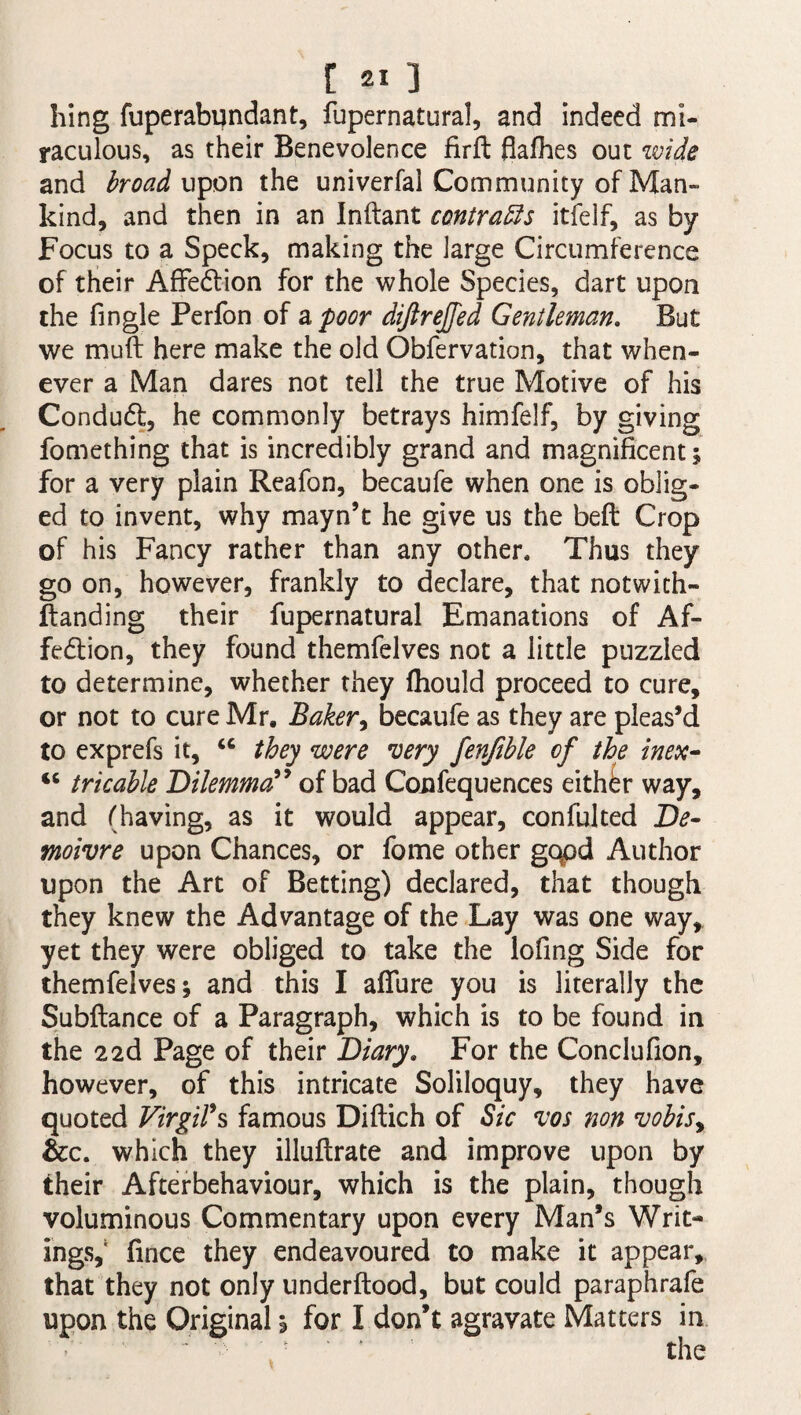 r 3 hing fuperabundant, fupernatural, and indeed mi¬ raculous, as their Benevolence firft flafhes out wide and broad upon the univerfal Community of Man¬ kind, and then in an Inftant contrafts itfelf, as by Focus to a Speck, making the large Circumference of their Affe&ion for the whole Species, dart upon the fingle Perfon of a poor difirejfed Gentleman. But we mull here make the old Obfervation, that when¬ ever a Man dares not tell the true Motive of his Condud, he commonly betrays himfelf, by giving fomething that is incredibly grand and magnificent; for a very plain Reafon, becaufe when one is oblig¬ ed to invent, why mayn’t he give us the beffc Crop of his Fancy rather than any other. Thus they go on, however, frankly to declare, that notwich- ftanding their fupernatural Emanations of Af¬ fection, they found themfelves not a little puzzled to determine, whether they fhould proceed to cure, or not to cure Mr, Baker, becaufe as they are pleas’d to exprefs it, u they were very fenjible of the inex- “ tricable Dilemma” of bad Confequences either way, and (having, as it would appear, confulted De- moivre upon Chances, or fome other gqpd Author upon the Art of Betting) declared, that though they knew the Advantage of the Lay was one way, yet they were obliged to take the lofing Side for themfelves; and this I afiure you is literally the Subftance of a Paragraph, which is to be found in the 22d Page of their Diary. For the Conclufion, however, of this intricate Soliloquy, they have quoted Virgil's famous Diftich of Sic vos non vobisy &c. which they illuftrate and improve upon by their Afterbehaviour, which is the plain, though voluminous Commentary upon every Man’s Writ¬ ings,1 fince they endeavoured to make it appear, that they not only underftood, but could paraphrafe upon the Original; for I don’t agravate Matters in