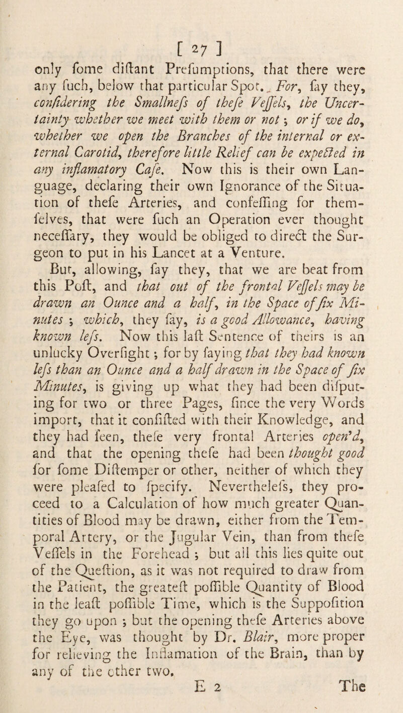 only Tome diftant Preemptions, that there were any fuch, below that particular Spot. u For, fay they, confidering the Smallnefs of thefe Vejfels, the Uncer¬ tainty whether we meet with them or not *, or if we do9 whether we open the Branches of the internal or ex¬ ternal Carotid, therefore little Relief can he expected in any inflamatory Cafe. Now this is their own Lan¬ guage, declaring their own Ignorance of the Situa¬ tion of thefe Arteries, and con felling for them- felves, that were fuch an Operation ever thought neceffary, they would be obliged to direct the Sur¬ geon to put in his Lancet at a Venture. But, allowing, fay they, that we are beat from this Poll, and that out of the frontal Vefjels may he drawn an Ounce and a half, in the Space of fix Mi¬ nutes •, which, they fay, is a good Allowance, having known lefs. Now this lad Sentence of theirs is an unlucky Overfight; for by faying that they had known lefs than an Ounce and a half drawn in the Space of fix Minutes, is giving up what they had been deput¬ ing for two or three Pages, fince the very Words import, that it confided with their Knowledge, and they had leen, thefe very frontal Arteries open'd^ and that the opening thefe had been thought good for fome Diftemper or other, neither of which they were plcafed to fpecify. Neverthelefs, they pro¬ ceed to a Calculation of how much greater Quan¬ tities of Blood may be drawn, either from the Tem¬ poral Artery, or the Jugular Vein, than from thefe VefTels in the Forehead ; but ail this lies quite out of the Quedion, as it was not required to draw from the Patient, the greatest poffible Quantity of Blood in the lead poflibie Time, which is the Suppodtion they go upon *, but the opening thefe Arteries above the Eye, was thought by Dr. Blair * more proper for relieving the Inflamation of the Brain, than by any of the ether two. E 2 The