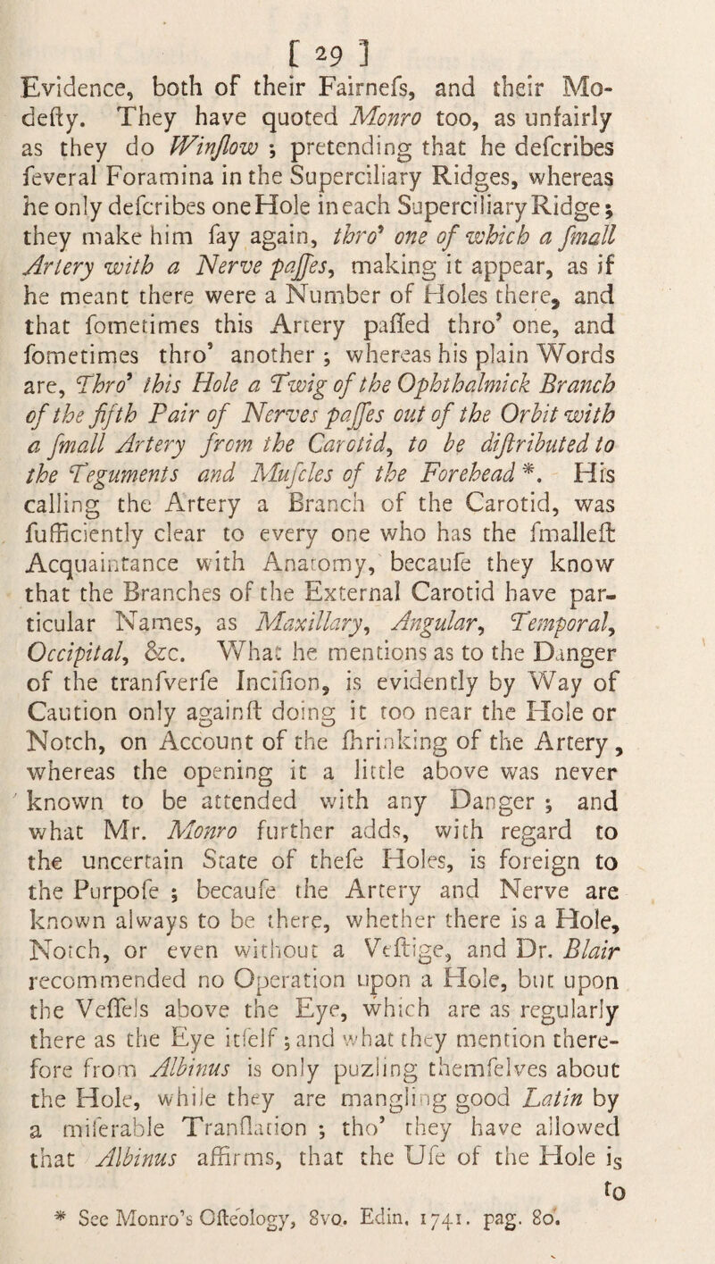 Evidence, both of their Fairnefs, and their Mo- defty. They have quoted Monro too, as unfairly as they do Winjlow \ pretending that he defcribes feveral Foramina in the Superciliary Ridges, whereas he only defcribes one Hole in each Superciliary Ridge; they make him fay again, thro* one of which a fmatl Artery with a Nerve pajfes, making it appear, as if he meant there were a Number of Holes there, and that fometimes this Artery paffed thro’ one, and fometimes thro5 another ; whereas his plain Words are, 'Thro* this Hole a Twig of the Ophthalmick Branch of the fifth Pair of Nerves pajfes out of the Orbit with a finall Artery from the Carotid, to be difiributed to the Teguments and Mu files of the Forehead*. His calling the Artery a Branch of the Carotid, was fufficiently clear to every one who has the fmalleft Acquaintance with Anatomy, becaufe they know that the Branches of the External Carotid have par¬ ticular Names, as Maxillary, Angular, Temporal, Occipital, &c. What he mentions as to the Danger of the tranfverfe Incifion, is evidendy by Way of Caution only again ft doing it too near the Hole or Notch, on Account of the fhrinking of the Artery , whereas the opening it a little above was never known to be attended with any Danger ; and what Mr. Monro further adds, with regard to the uncertain State of thefe Holes, is foreign to the Purpofe ; becaufe the Artery and Nerve are known always to be there, whether there is a Hole, Notch, or even without a Vcftige, and Dr. Blair recommended no Operation upon a Hole, but upon the Veftels above the Eye, which are as regularly there as the Eye itfeif; and what they mention there¬ fore from Albinus is only puzling themfelves about the Hole, while they are mangling good Latin by a miserable Translation ; tho5 they have allowed that Albinus affirms, that the Ufe of the Hole is to * See Monro’s Ofteology, 8vo. Edin, 1741. pag. 80.