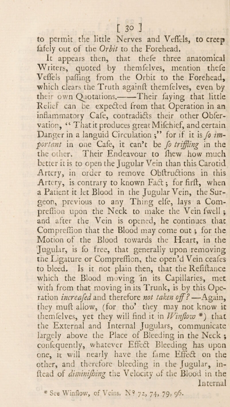 to permit the little Nerves and Veficls, to creep fafely out of the Orbit to the Forehead. It appears then, that thefe three anatomical Writers, quoted by them (elves, mention thefe Veffels palling from the Orbit to the Forehead, which clears the Truth againft themfelves, even by their own Quotations.-Their faying that little Relief can be expected from that Operation in an inflammatory Cafe, contradicts their other Obfer- vatior, <c That it produces great Mifchief, and certain Danger in a languid Circulation for if it is Jo im¬ portant in one Cafe, it can’t be fo trifling in the the other. Their Endeavour to fhew how much better it is to open the Jugular Vein than this Carotid Artery, in order to remove Obftrudtions in this Artery, is contrary to known Fadt; for firft, when a Patient it let Blood in the Jugular Vein, the Sur¬ geon, previous to any Thing elfe, lays a Com- preffion upon the Neck to make the Veinfwell; and after the Vein is opened, he continues that Compreffion that the Blood may come out j for the Motion of the Blood towards the Heart, in the Jugular, is fo free, that generally upon removing the Ligature or ComprefTion, the open’d Vein ceafes to bleed. Is it not plain then, that the Refinance which the Blood moving in its Capillaries, met with from that moving in its Trunk, is by this Ope¬ ration increafed and therefore not taken off? —Again, they mud allow, (for tho* they may not know it themfelves, yet they will find it in Winjlow *) that the External and Internal Jugulars, communicate largely above the Place of Bleeding in the Neck ; confcquently, whatever Effect Bleeding has upon one, it will nearly have the fame Effedt on the other, and therefore bleeding in the Jugular, in- ftead of diminijhing the Velocity of die Blood in the Internal * See Window, of Veins. N? yz, 74, 79, 96.