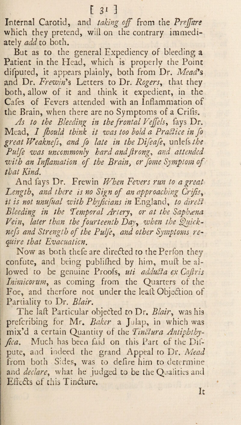 Internal Carotid, and taking off from the Preffure which they pretend, will on the contrary immedi¬ ately add to both. Bat as to the general Expediency of bleeding a Patient in the Head, which is properly the Point difputed, it appears plainly, both from Dr. Mead's and Dr. Frewiri*s Letters to Dr. Rogers, that they both, allow of it and think it expedient, in the Cafes of Fevers attended with an Inflammation of the Brain, when there are no Symptoms of a Criiis. As to the Bleeding in the frontal Veffels, fays Dr. Mead, 1 fhould think it was too hold a Practice in fo great Weaknefs^ and fo late in the Difeafe, unlefs the Pulfe was uncommonly hard andftrong, and attended with an Inflamation of the Brain, or fome Symptom of that Kind. And fays Dr. Frewin When Fevers run to a great Length, and there is no Sign of an approaching Crifis, it is not unufual with Phyficians in England, to dire A Bleeding in the Temporal Artery, or at the Saphana Vein, later than the fourteenth Day, when the Ffuick- nefs and Strength of the Pulfe, and other Symptoms re¬ quire that Evacuation. Now as both thefe are directed to thePerfon they confute, and being publifhed by him, mu A be al¬ lowed to be genuine Proofs, uti addudla ex Cajiris Inimicorum, as coming from the Quarters of the Foe, and therfore not under the lea A Objection of Partiality to Dr. Blair. The laA Particular objected to Dr. Blair, was his prefcribing for Mr. Baker a Julap, in which was mix’d a certain Quantity of the Tindlura Antiphthy- ftca. Much has been faid on this Part of the Dis¬ pute, and indeed the grand Appeal to Dr. Mead from both Sides, was to defire him to determine and declare, what he judged to be the Qualities and Effects of this Tincture. It
