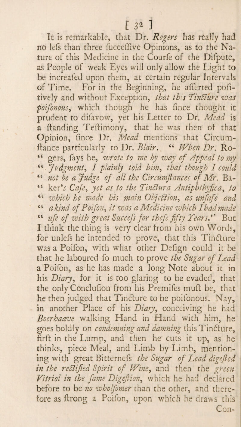 [ 3^ ] It is remarkable, that Dr. Rogers has really had no lefs than three fucceflive Opinions, as to the Na¬ ture of this Medicine in the Courfe of the Difpute, as People of weak Eyes will only allow the Light to be increafed upon them, at certain regular Intervals of Time. For in the Beginning, he aficrted pofi- tively and without Exception, that this Tinfture was jpoifonous, which though he has fince thought it prudent to difavow, yet his Letter to Dr. Mead is a Handing Teftimony, that he was then of that Opinion, fince Dr. Mead mentions that Circu.m- ftance particularly to Dr. Blair.. “ When Dr. Ro- “ gers, fays he, wrote to me hy way of Appeal to my <c Judgment, 1 plainly told him, that though I could “ not be a Judge of all the Circumftances of Mr. Ba- cc ker’j Cafe, yet as to the Tinffura Antiphthyfica, to <c which he made his main Objection, as unfafe and a kind of Poifon, it was a Medicine which I had made <c ufe of with great Succefs for thefe fifty TearsBut I think the thing is very clear from his own Words, for unlefs he intended to prove, that this Tindhire was a Poifon, with what other Defign could it be that he laboured fo much to prove the Sugar of Lead a PoEon, as he has made a long Note about it in his Diary, for it is too glaring to be evaded, that the only Conclufion from his Premifes muft be, that he then judged that Tincture to be poifonous. Nay, in another Place of his Diary, conceiving he had Bcerhaave walking Hand in Hand with him, he goes boldly on condemning and damning this Tincture, fir ft in the Lump, and then he cuts it up, as he thinks, piece Meal, and Limb by Limb, mention¬ ing with great Bitternefs the Sugar of Lead digefted in the rettified Spirit of Wine, and then the green Vitriol in the fame Digeftion, which he had declared before to be no wholfomer than the other, and there¬ fore as ftrong a Poifon, upon which he draws this Con-
