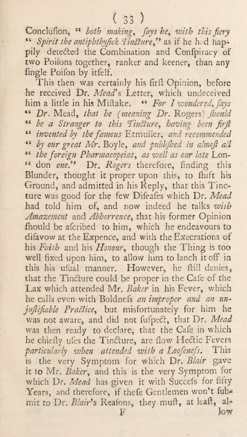 Conclufion, u both makings fays he, with this fiery <c Spirit the antiphthyfick hind! lire ft as if he h, d hap- pily detected the Combination and Confpiracy of two Poifons together, ranker and keener, than any Tingle Poifon by itfelf. This then was certainly his firfl Opinion, before he received Dr. Mead’s Letter, which undeceived him a little in his Miftake. 64 For 1 wondered, fays 44 Dr. Mead, that he (meaning Dr. Rogers) floould 44 be a Stranger to this Tindlure, having been fir ft 44 invented by the famous Etmuiier, and recommended 44 by our great Mr. Boyle, and publifloed in almoft all 64 the foreign Pharmacopeias, as well as our late Lon- 44 don one.’3 Dr. Rogers therefore, finding this Blunder, thought it proper upon this, to fihift his Ground, and admitted in his Reply, that this Tine- tore was good for the few Difeafes which Dr. Mead had told him of, and now indeed he talks with Amazement and Abhorrence, that his former Opinion fhould be aferibed to him, which he endeavours to difavow at the Expence, and with the Execrations of his Faith and his Honour, though the Thing is too well fixed upon him, to allow him to lanch it off in this his ufual manner. However, he ftill denies, that the Tindture could be proper in the Cafe of the Lax which attended Mr. Baker in his Fever, which he calls even with Boldnefs an improper and an un~ juftifiable Pradlice, but misfortunately for him he was not aware, and did not fufpedf, that Dr. Mead was then ready to declare, that the Cafe in which he chiefly ufes the Tindture, are flow Hedtic Fevers particularly when attended with a Loofenefs. This is the very Symptom for which Dr. Blair gave it to Mr. Baker, and this is the very Symptom for which Dr. Mead has given it with Succefs for fifty Years, and therefore, if thefe Gentlemen won’t fob* mit to Dr. Blair’s Reafons, they muft, at leaft, ai- F low