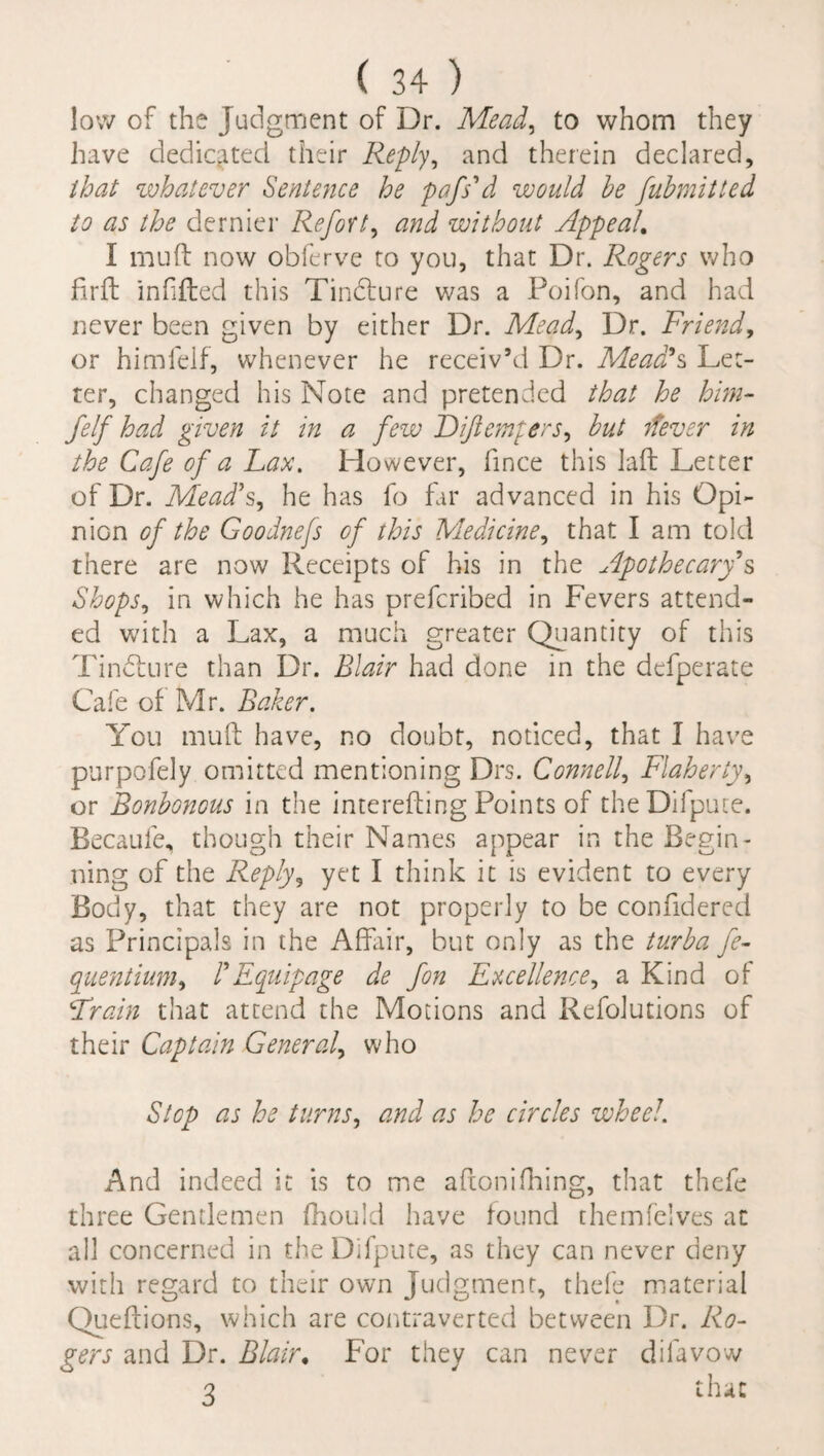 low of the Judgment of Dr. Mead, to whom they have dedicated their Reply, and therein declared, that whatever Sentence he pdfs'd would he fubmitted to as the dernier Refort, and without Appeal. I mu ft now obferve to you, that Dr. Rogers who firft infifted this Tindture was a Poifon, and had never been given by either Dr. Mead, Dr. Friend, or himlelf, whenever he receiv’d Dr. Mead?s Let¬ ter, changed his Note and pretended that he him- felf had given it in a few Diftempers, but ifever in the Cafe of a Lax. However, fince this laft Letter of Dr. Mead's, he has fo far advanced in his Opi¬ nion of the Goodnejs of this Medicine, that I am told there are now Receipts of his in the Apothecary s Shops, in which he has prefcribed in Fevers attend¬ ed with a Lax, a much greater Quantity of this Tindture than Dr. Blair had done in the defperate Cafe of Mr. Baker. You muft have, no doubt, noticed, that I have purpofely omitted mentioning Drs. Connell, Flaherty, or Bonbonous in the interesting Points of theDifpute. Becauie, though their Names appear in the Begin¬ ning of the Reply, yet I think it is evident to every Body, that they are not properly to be confidered as Principals in the Affair, but only as the turba fe- quentium, F Equipage de fon Excellence, a Kind of ‘Train that attend the Motions and Refolutions of their Captain General, who Stop as he turns, and as he circles wheel. And indeed it is to me aftonifhing, that thefe three Gentlemen fhould have found themfeives at all concerned in the Difpute, as they can never deny with regard to their own Judgment, thefe material Queftions, which are contravened between Dr. Ro¬ gers and Dr. Blair. For they can never difavow 3 that