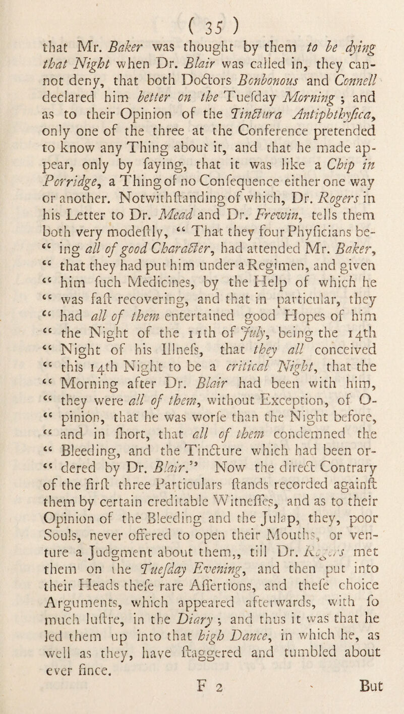 that Mr. Baker was thought by them to he dying that Night when Dr. Blair was called in, they can¬ not deny, that both Dodlors Bonhonous and Connell declared him better on the Tuefday Morning ; and as to their Opinion of the Rindlura Antiphthyfica, only one of the three at the Conference pretended to know any Thing about it, and that he made ap¬ pear, only by faying, that it was like a Chip in ,Porridge, a Thing of no Confequence either one way or another. Notwithftanclingof which, Dr. Rogers in his Letter to Dr. Mead and Dr. Frew in, tells them both very modefilv, “ That they four Phyficians be- “ ing all of good Character, had attended Mr. Baker, cc that they had put him under a Regimen, and given him fuch Medicines, by the Help of which he cc was fait recovering, and that in particular, they Ci had all of them entertained good Hopes of him £C the Night of the i xth of July, being the 14th Night of his Illnefs, that they all conceived CI this 14th Night to be a critical Night, that the cc Morning after Dr. Blair had been with him, Ci they were all of them, without Exception, of O- “ pinion, that he was worfe than the Night before, and in fhort, that all of them condemned the “ Bleeding, and the Tincture which had been or- dered by Dr. Blair F Now the direef Contrary of the firft three Particulars (lands recorded againft them by certain creditable W'itneffes, and as to their Opinion of the Bleeding and the Julep, they, poor Souls, never offered to open their Mouths, or ven¬ ture a Judgment about them,, till Dr. Rogers met them on the Tuefday Evening, and then put into their Heads thefe rare AfTertions, and thefe choice Arguments, which appeared afterwards, with lo much luftre, in the Diary ; and thus it was that he led them up into that high Dance, in which he, as well as they, have daggered and tumbled about ever hnce. F 2 But