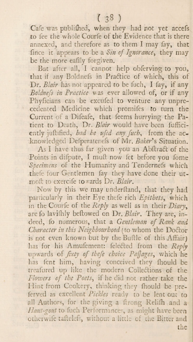 Cafe was publifhed, when they had not yet accefs to lee the whole Courfe ol' the Evidence that is there annexed, and therefore as to them I may lay, that fince it appears to be a Sin of Ignorance, they may be the more eafily forgiven. But after all, I cannot help obferving to you, that if any Boldnefs in Practice of which, this of Dr. Blair has not appeared to be fuch, I fay, if any Boldnefs in Practice was ever allowed of, or if any Phyficians can be excufed to venture any unpre¬ cedented Medicine which promifes to turn the Current of a Difeafe, that feems hurrying the Pa¬ tient to Death, Dr. Blair would have been fuffici- ently juflified, had he ufed any fuch, from the ac¬ knowledged Defperaterefs of Mr. Baker's Situation. As i have thus far given you an Abftradt of the Points in difpute, I muft now let before you feme Specimens of the Humanity and Tendernefs which thefe four Gentlemen fay they have done their ut- moft to exercife towards Dr. Blair. Now by this we may underhand, that they had particularly in their Eye thefe rich Epithets, which in the Courfe of the Reply as well as in their Diary, arefo lavifhly bellowed on Dr. Blair. They are, in¬ deed, fo numerous, that a Gentleman of Rank and Character in this Neighbourhood (to whom the Dodlor is not even known but by the Buftle of this Affair) lias for his Amufement: feledled from the Reply upwards of fixty of thefe choice Pajjages, which he has lent him, having conceived they fhould be treafured up like the modern Collections of the Flowers of the Poets, if he did not rather take the Hint from Cookery, thinking they fhould be pre- ferved as excellent Pickles ready to be lent out to all Authors, for the giving a ftrong Relifh and a Ilaui-zout to fuch Performances, as might have been otherwife taftelefs, without a little of the Bitter and