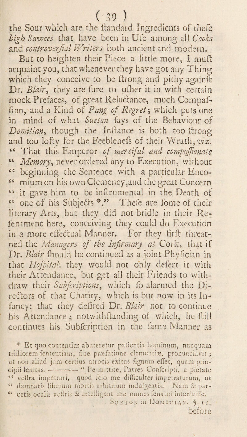 the Sour which are the ftandard Ingredients of thefe high Sawces that have been in Uie among all Cooks and contr overfull Writers both ancient and modem. But to heighten their Piece a little more, I mud acquaint you, that whenever they have got any Thing which they conceive to be ftrong and pithy again it Dr. Blair, they are fare to ufher it in with certain mock Prefaces, of great Reluctance, much Compaf- fion, and a Kind of Pang of Regret; which puts one in mind of what Sueton fays of the Behaviour of Domitian, though the Indance is both too ftrong and too lofty for the Feeblenefs of their Wrath, viz. 44 That this Emperor of merciful and compaffionaie 44 Memory, never ordered any to Execution, without 44 beginning the Sentence with a particular Enco- 44 mium on his own Clemency,and the great Concern 44 it gave him to be inftrumental in the Death of 64 one of his Subjects *.55 Thefe are fome of their literary Arts, but they did not bridle in their Re- fentment here, conceiving they could do Execution in a more effectual Manner. For they firft threat- ned the Managers of the Infirmary at Cork, that if Dr. Blair ftiould be continued as a joint Phyfician in that Hofpital: they would not only defert it with their Attendance, but get all their Friends to with¬ draw their Subfcriptions, which fo alarmed the Di¬ rectors of that Charity, which is but now in its in¬ fancy: that they defired Dr. Blair not to continue his Attendance ; notwithstanding of which, he (till continues his Subfcription in the lame Manner as * Et quo contentius abuteretur patientia hominum, nunquam triftiorem fententiam, fine prcefatione dementias, pronur.davit ; ut non aliud jam certius atrocis exitus lignum diet, quam prin- cipii lenitas. -———* — “ Pe mittite, Patres Confcrlpti, a pietate “ veftra impetrari, quod fdo me difficulter iinpetraturum, ut e< damnatis liberum mortis arbitrium indulgeatis. Nam & par- cetis oculis vefiris & intelligent me omnes fenatui interfuilfe. Sueton in Domitian. § 11. before