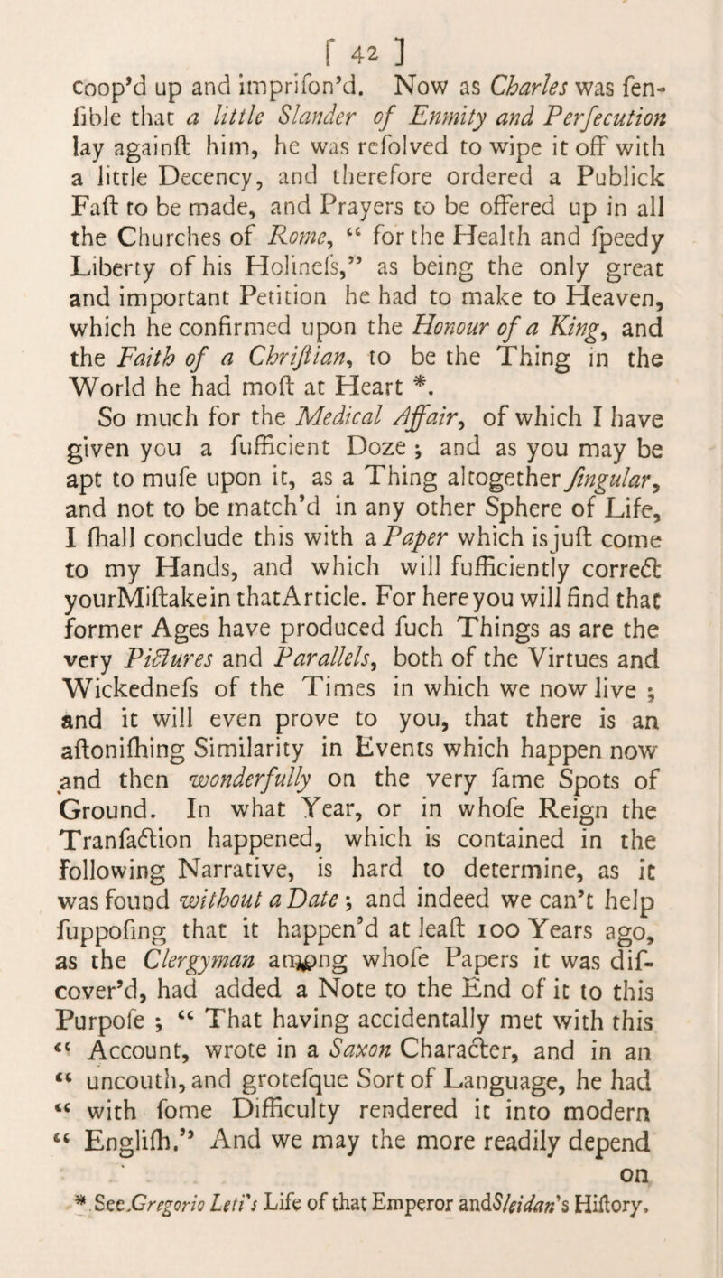 coop’d up and impriTon’d. Now as Charles was fen- 11 ble that a little Slander of Enmity and Perfecution lay againfb him, he was refolved to wipe it off with a little Decency, and therefore ordered a Publick Fad to be made, and Prayers to be offered up in all the Churches of Rome, “ for the Health and fpeedy Liberty of his Holinels,” as being the only great and important Petition he had to make to Heaven, which he confirmed upon the Honour of a King, and the Faith of a Chriftian, to be the Thing in the World he had mod at Heart *. So much for the Medical Pffair, of which I have given you a fufficient Doze ; and as you may be apt to mufe upon it, as a Thing altogether fingulary and not to be match’d in any other Sphere of Life, I fihall conclude this with a Paper which isjud come to my Hands, and which will diffidently corred: yourMidakein that Article. For here you will find that former Ages have produced fuch Things as are the very Pidlures and Parallels, both of the Virtues and Wickednefs of the Times in which we now live ; and it will even prove to you, that there is an adonifhing Similarity in Events which happen now and then wonderfully on the very fame Spots of Ground. In what Year, or in whofe Reign the Tranfadion happened, which is contained in the Following Narrative, is hard to determine, as it was found without a Date; and indeed we can’t help fuppofing that it happen’d at lead ioo Years ago, as the Clergyman ampng whofe Papers it was dis¬ cover’d, had added a Note to the End of it to this Purpofe ; “ That having accidentally met with this <c Account, wrote in a Saxon Character, and in an “ uncouth, and grotefque Sort of Language, he had “ with fome Difficulty rendered it into modern “ Englilh.” And we may the more readily depend on * S^Gregorio Lett's Life of that Emperor and$/Wtf«’s Hiftory,