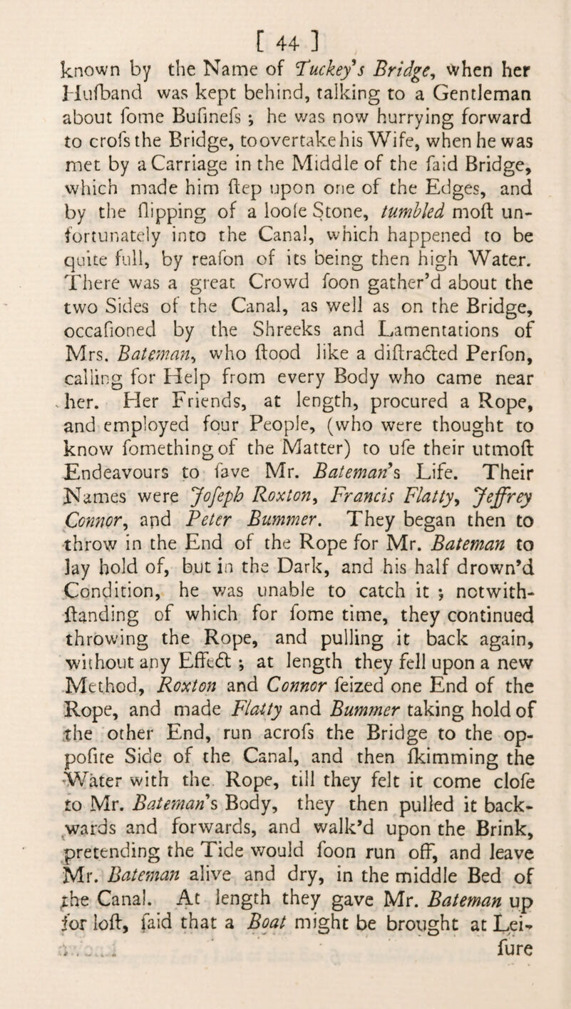 known by the Name of Tuckey’s Bridge, when her Hufband was kept behind, talldng to a Gentleman about fome Bufinefs ; he was now hurrying forward to crofsthe Bridge, to overtake his Wife, when he was met by a Carriage in the Middle of the faid Bridge, which made him ftep upon one of the Edges, and by the Hipping of a loole Stone, tumbled molt un¬ fortunately into the Canal, which happened to be quite full, by reafon of its being then high Water. There was a great Crowd foon gather’d about the two Sides of the Canal, as well as on the Bridge, occafioned by the Shreeks and Lamentations of Mrs. Batman, who flood like a diftradted Perfon, calling for Help from every Body who came near .her. Her Friends, at length, procured a Rope, and employed four People, (who were thought to know fomethingof the Matter) to ufe their utmoft Endeavours to fave Mr. Bateman s Life. Their Names were Jofepb Roxton, Francis Flatty, Jeffrey Connor, apd Peter Bummer. They began then to throw in the End of the Rope for Mr. Bateman to lay hold of, but in the Dark, and his half drown’d Condition, he was unable to catch it *, notwiths¬ tanding of which for fome time, they continued throwing the Rope, and pulling it back again, without any Effect ; at length they fell upon a new Method, Roxton and Connor feized one End of the Rope, and made Flatty and Bummer taking hold of the other End, run acrofs the Bridge to the op- pofite Side of the Canal, and then fkimming the •Water with the Rope, till they felt it come clofe to Mr. Batemans Body, they then pulled it back¬ wards and forwards, and walk’d upon the Brink, pretending the Tide would foon run off, and leave Mr. Bateman alive and dry, in the middle Bed of the Canal. At length they gave Mr. Bateman up for loft, faid that a Boat might be brought at Lei-