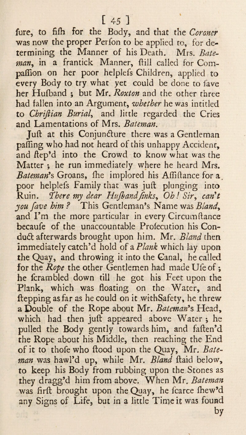 I [ 45 ] fure, to fifh for the Body, and that the Coroner was now the proper Perfon to be applied to, for de¬ termining the Manner of his Death. Mrs. Bate- wan, in a frantick Manner, dill called for Com¬ panion on her poor helplefs Children, applied to every Body to try what yet could be done to fave her Hufband ; blit Mr. Roxton and the other three had fallen into an Argument, whether he was intitled to Chriftian Burial, and little regarded the Cries and Lamentations of Mrs. Bateman. Juft at this Conjuncture there was a Gentleman paffing who had not heard of this unhappy Accident, and ftep’d into the Crowd to know what was the Matter •, he run immediately where he heard Mrs. Bateman's Groans, fhe implored his Aftiftance for a. poor helplefs Family that was juft plunging into Ruin, ihere my dear HufhandJinks, Oh! Sir, cant you fave him ? This Gentleman’s Name was Bland, and I’m the more particular in every Circumftance becaufe of the unaccountable Prolecution his Con- dud: afterwards brought upon him. Mr. Bland then immediately catch’d hold of a Plank which lay upon the Quay, and throwing it into the Canal, he called for the Rope the other Gentlemen had made Ufe of; he fcrambled down till he got his Feet upon the Plank, which was floating on the Water, and ftepping as far as he could on it wkbSafety, he threw a Double of the Rope about Mr. Bateman's Head, which had then juft appeared above Water *, he pulled the Body gently towards him, and faften’d the Rope about his Middle, then reaching the End of it to thofe who flood upon the Quay, Mr. Bate¬ man was hawl’d up, while Mr. Bland ftaid below, to keep his Body from rubbing upon the Stones as they dragg’d him from above. When Mr. Bateman was firft brought upon the Quay, he fcarce fhew’d any Signs of Life, but in a little Time it was found