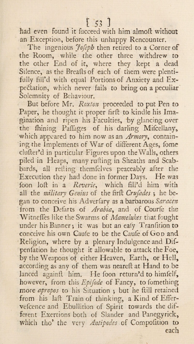 had even found it fucceed with him almofl without an Exception, before this unhappy Rencounter. The ingenious Jofeph then retired to a Corner of the Room, while the other three withdrew to the other End of it, where they kept a dead Silence, as the Breads of each of them were plenti¬ fully fill’d with equal Portions of Anxiety and Ex¬ pectation, which never fails to bring on a peculiar Solemnity of Behaviour. But before Mr. Rode ton proceeded to put Pen to Paper, he thought it proper fird to kindle his Ima¬ gination and ripen his Faculties, by glancing over the fhining Paffages of his darling Mifcellany, which appeared to him now as an Armory, contain¬ ing the Implements of War of different Ages, fome cinder’d in particular Figures upon the Walls, others piled in Heaps, many ruding in Sheaths and Scab¬ bards^ all reding themfelves peaceably after the Execution they had done in former Days. He was foon lod in a Reverie, which fill’d him with all the military Genius of the firft Crufades he be¬ gan to conceive his Adverfary as a barbarous Saracen from the Defarts of Arabia, and of Courfe the Witnefies like the Swarms of Mamelukes that fought under his Banner-, it was but an eafy Tranfirion to conceive his own Caufe to be the Caufe of God and Religion, where by a plenary Indulgence and Dif- penfation he thought it allowable to attack the Foe, by the Weapons of either Heaven, Earth, or Pled, according as any of them was neared at Hand to be Janced againd him. He foon return’d to himfelf, however, from this Epifode of Fancy, to fomething more apropos to his Situation ; but he ftill retained from his lad Train of thinking, a Kind of EfFer- vefcence and Ebullition of Spirit towards the dif¬ ferent Exertions both of Slander and Panegyrick, which the5 the very Antipodes of Compofition to each