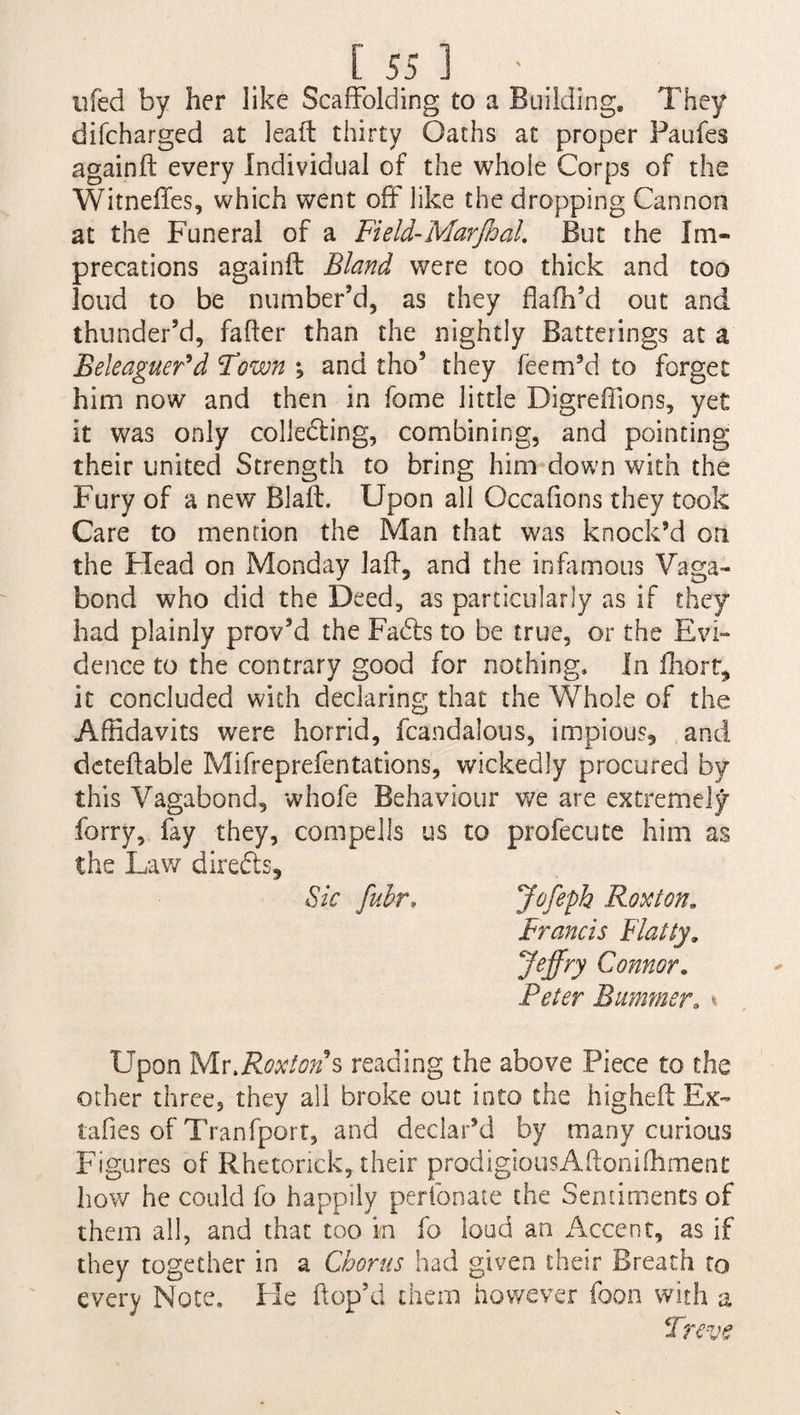 [55 ] • . ufed by her like Scaffolding to a Building. They difcharged at lead thirty Oaths at proper Faufes againft every Individual of the whoie Corps of the Witneffes, which went off like the dropping Cannon at the Funeral of a Field-Mar foal. But the Im¬ precations againft Bland were too thick and too loud to be number’d, as they flafh’d out and thunder’d, fafter than the nightly Batterings at a Beleaguer d Town \ and tho5 they feem’d to forget him now and then in fame little Digreffions, yet it was only collecting, combining, and pointing their united Strength to bring him down with the Fury of a new Blaft. Upon all Occafions they took Care to mention the Man that was knock’d on the Flead on Monday laft, and the infamous Vaga¬ bond who did the Deed, as particularly as if they had plainly prov’d the Fadls to be true, or the Evi¬ dence to the contrary good for nothing. In fhort^ it concluded with declaring that the Whole of the Affidavits were horrid, fcandalous, impious, and deteftable Mifreprefentations, wickedly procured by this Vagabond, whofe Behaviour we are extremely forry, fay they, compel Is us to profecute him as the Law directs. Sic fubr, Jofeph Roxton. Francis Flatty. Jeffry Connor. Peter Bummer. * Upon Mr.Roxton s reading the above Piece to the other three, they all broke out into the higheft Ex- tafies of Tranfport, and declar’d by many curious Figures of Rhetorick, their prodigiousAftonifhment how he could fo happily perfonate the Sentiments of them all, and that too m fo loud an Accent, as if they together in a Chorus had given their Breath to every Note, He ftop’d them however foon with a