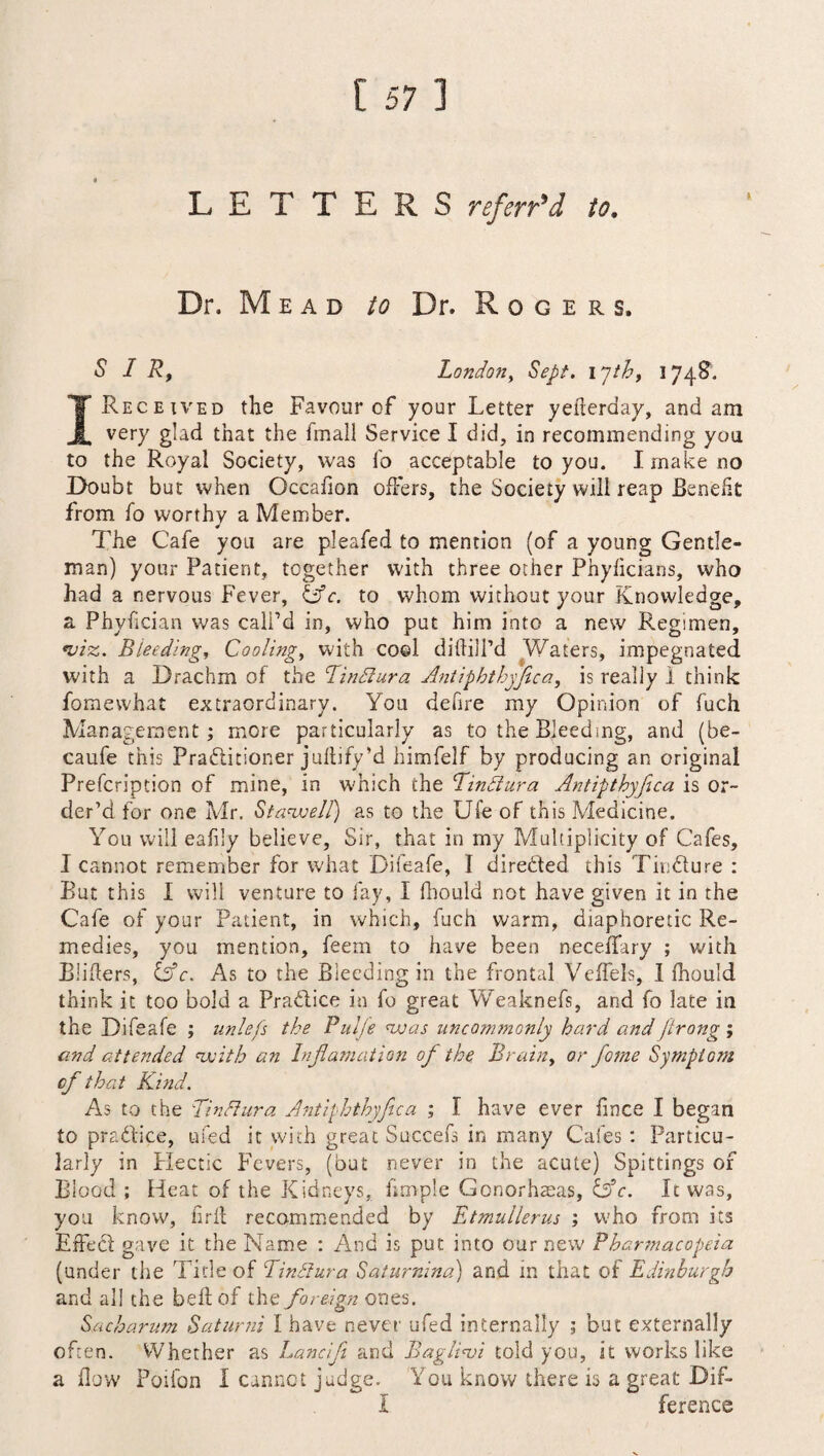 LETTERS referred to. Dr. Mead to Dr. Rogers. SIR, London, Sept, inth, 1748. I Received the Favour of your Letter yefierday, and am very glad that the fmall Service I did, in recommending you to the Royal Society, was To acceptable to you. I make no Doubt but when Occafion offers, the Society will reap Benefit from fo worthy a Member. The Cafe you are pleafed to mention (of a young Gentle¬ man) your Patient, together with three other Phyficians, who had a nervous Fever, (Ac. to whom without your Knowledge, a Phyfician was call’d in, who put him into a new Regimen, •viz. Bleeding, Cooling, with cool diftilPd Waters, impegnated with a Drachm of the Tindlura Antiphthyjica, is really I think fomewhat extraordinary. You defire my Opinion of fuch Management; more particularly as to the Bleeding, and (be- caufe this Practitioner juftify’d himfelf by producing an original Prefcription of mine, in which the Tindlura Antipthyfica is or¬ der’d for one Mr. StarveII) as to the Ufe of this Medicine. You will eafily believe, Sir, that in my Multiplicity of Cafes, I cannot remember for what Difeafe, I dire&ed this Tindure : But this I will venture to fay, I fhould not have given it in the Cafe of your Patient, in which, fuch warm, diaphoretic Re¬ medies, you mention, feem to have been neceffary ; with Binders, (Ac. As to the Bleeding in the frontal Veffels, I fhould think it too bold a Pra&ice in fo great Weaknefs, and fo late in the Difeafe ; unlefs the PulJ'e was uncommonly hard andJirong ; and attended with an Injlamation of the Brain, or fame Symptom cf that Kind. As to the Tin Aura Antiphthyfica ; f have ever fince I began to practice, ufed it with great Succefs in many Cafes : Particu¬ larly in Hectic Fevers, (but never in the acute) Spittings of Blood ; Heat of the Kidneys, fimple Gonorhaeas, (Ac. It was, you know, firfl recommended by Etmullerus ; who from its Effect gave it the Name : And is put into our new Pharmacopeia (under the Tide of Tinfiura Saturnine!) and in that of Edinburgh and all the belt of the foreign ones. Sacharum Batumi I have never ufed internally ; but externally often. Whether as Lancifi and Bagliw told you, it works like a flow Poifon I cannot judge. You know there is a great Dif- I ference