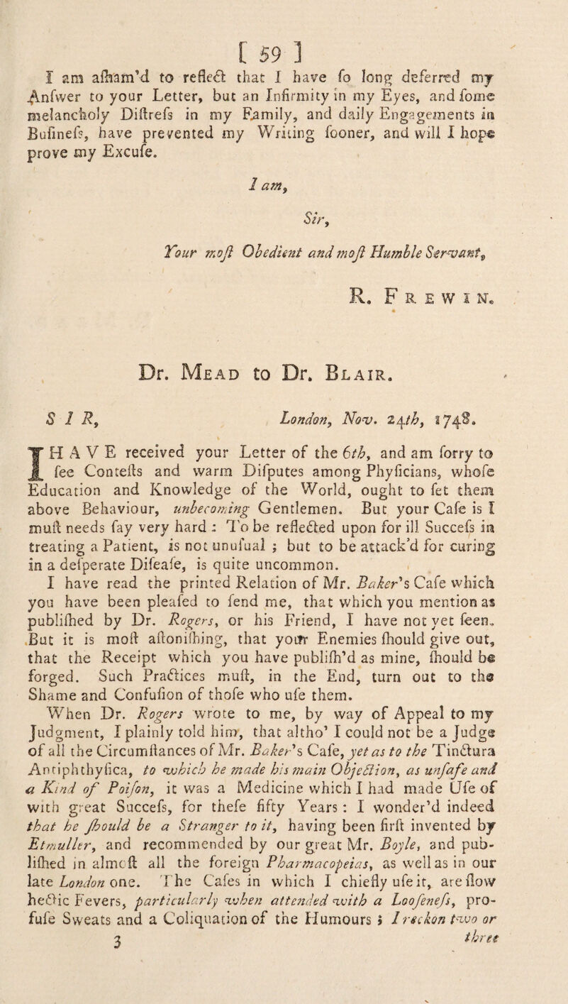 I am afham’d to refie£l that I have fo long deferred my ^Infwer to your Letter, but an Infirmity in my Eyes, andfonie melancholy Diflrefs in my Family, and daily Engagements in Bufinef?, have prevented my Writing fooner, and will I hope prove my Excuse. 1 am. Sir, Tour mo ft Obedient and inoji Humble Servant t R. F R E W I N® Dr. Mead to Dr. Blair. SIR, London, Nov. l\th, 174S. IH A V E received your Letter of the 6th, and am lorry to fee Cornells and warm Difputes among Phyficians, whole Education and Knowledge of the World, ought to fet them above Behaviour, unbecoming Gentlemen. But your Cafe is I mull needs fay very hard : To be remedied upon for ill Succefs in treating a Patient, is not unufual ; but £0 be attack’d for curing in a defperate Difeafe, is quite uncommon. 1 have read the printed Relation of Mr. Baker's Cafe which you have been pleafed to fend me, that which you mention as publilhed by Dr. Rogers, or his Friend, I have not yet feeru But it is moll aftonilhing, that your Enemies fhould give out, that the Receipt which you have publifh’d as mine, fhould be forged. Such Pradlices mufl, in the End, turn out to the Shame and Confufion of thofe who ufe them. When Dr. Rogers wrote to me, by way of Appeal to my Judgment, I plainly told him, that altho’ I could not be a Judge of all the Circumliances of Mr. Baker s Cafe, yet as to the Tindlura Antiphthyfica, to which he made his main Objection, as unfafe and a Kmd of Poifon, it was a Medicine which I had made Ufe of with great Succefs, for thefe fifty Years : I wonder’d indeed that he Jhould be a Stranger to it, having been firft invented by Etmuller, and recommended by our great Mr. Boyle, and pub¬ lilhed in aimed all the foreign Pharmacopeias, as well as in our late London one. The Cafes in which I chiefly ufeit, are flow he<Bic Fevers, particularly when attended with a Loofenefs, pro- fule Sweats and a Coliquation of the Humours » lreckon two or % three