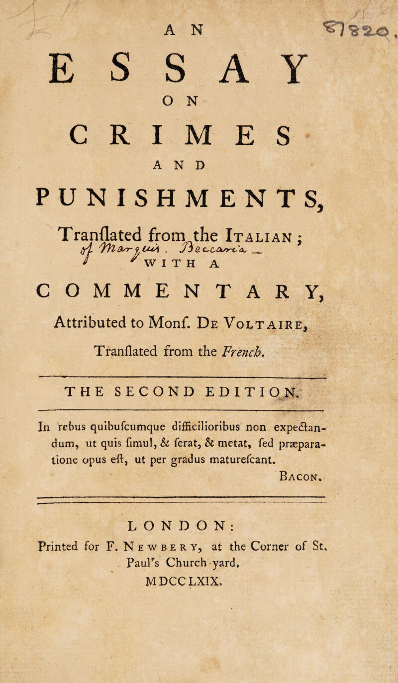 ESSAY O N CRIMES AND PUNISHMENTS, Tranflated from the Italian ; A fìlfrrf bUA . Jòa CrCOunScu __ * ' W I T H A COMMENTARY, Attributed to Monf. De Voltaire, Tranflated from the French. THE SECOND EDITION. In rebus quibufcumque difficilioribus non expedtan- dum, ut quis fimul, & ferat, & metat, fed praepara- tione opus eft, ut per gradus maturefcant. Bacon. LONDON: Printed for F, Newbery, at the Corner of St, Paul’s Church yard. MDCCLXIX.