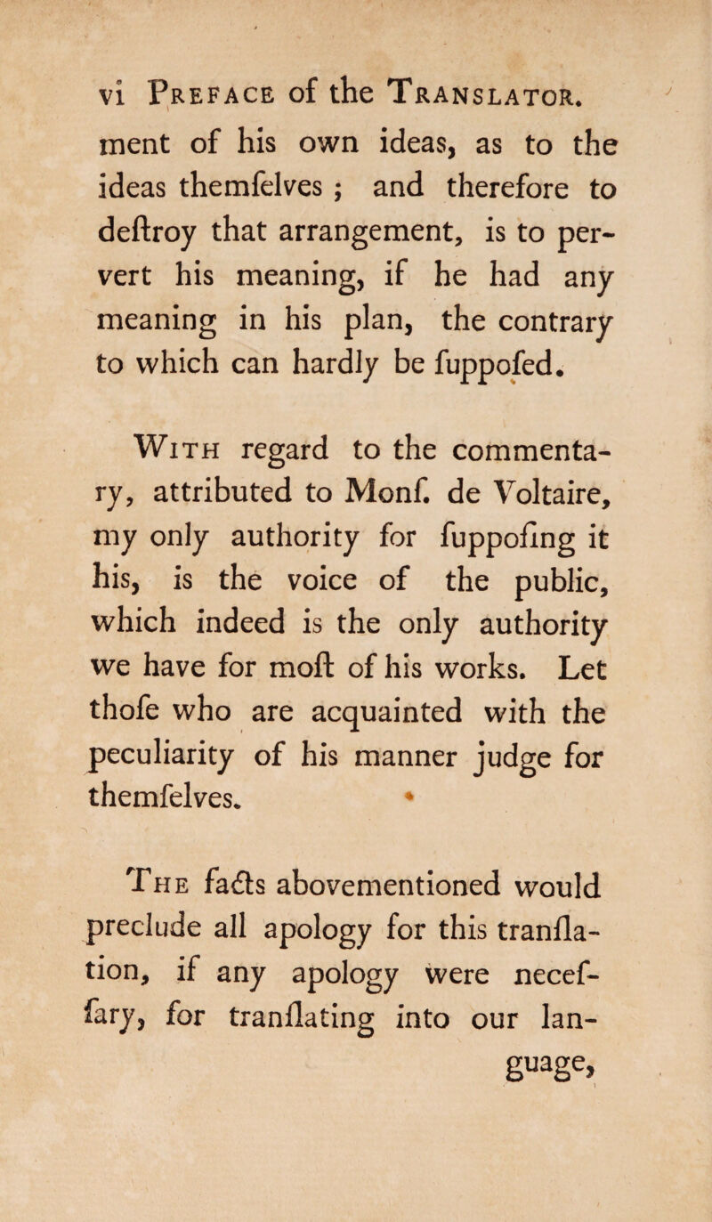 ment of his own ideas, as to the ideas themfelves ; and therefore to deftroy that arrangement, is to per¬ vert his meaning, if he had any meaning in his plan, the contrary to which can hardly be fuppofed. With regard to the commenta¬ ry, attributed to Monf. de Voltaire, my only authority for fuppofing it his, is the voice of the public, which indeed is the only authority we have for molt of his works. Let thofe who are acquainted with the peculiarity of his manner judge for themfelves. » The fadh abovementioned would preclude all apology for this tranfla- tion, if any apology were necef- fary, for tranllating into our lan¬ guage, «' 1