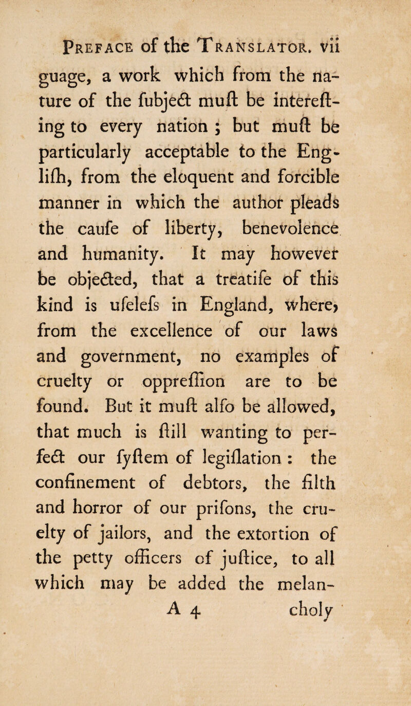 guage, a work which from the na¬ ture of the fubjeót muli be intereft- ing to every nation ; but mud be particularly acceptable to the Eng- liffi, from the eloquent and forcible manner in which the author pleads the caufe of liberty, benevolence and humanity. It may however be objected, that a treatife of this kind is ufelefs in England, where> from the excellence of our laws and government, no examples of cruelty or oppreffion are to be found. But it mufh alfo be allowed, that much is hill wanting to per- fedt our fyflem of legillation : the confinement of debtors, the filth and horror of our prifons, the cru¬ elty of jailors, and the extortion of the petty officers of juftice, to all which may be added the melan- A 4 choly