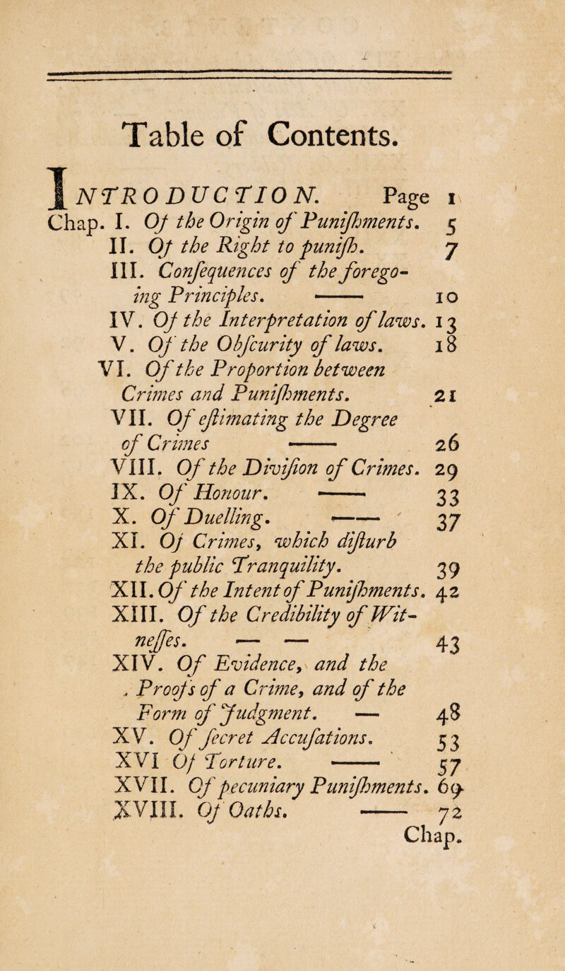 Table of Contents. Introduction. page i Chap. I. Of the Origin of Punijhments. 5 II. Oj the Right to puntjh. 7 III. Confequences of the forego¬ ing Principles. —- 1 o IV. Of the Interpretation of laws. 13 V. Of the Obfcurity of laws. 18 VI. Of the Proportion between Crimes and Punì foments. 21 VII. Of efimating the Degree of Crimes 26 VIII. Of the Divijion of Crimes. 29 IX. Of Honour. ■-- 33 XI. Of Crimes, which difiurb the public Tranquility. 39 XII. Of the Intent of Punijhments. 42 XIII. Of the Credibility of Wit- neffes. ^ — 43 XIV. Of Evidence, and the , Proofs of a Crime, and of the Form of Judgment. — 48 XV. Of feeret Accufations. 53 XVI Of Torture. -—- 37 XVII. Of pecuniary Punijhments. 69- XVIII. Of Oaths. 72