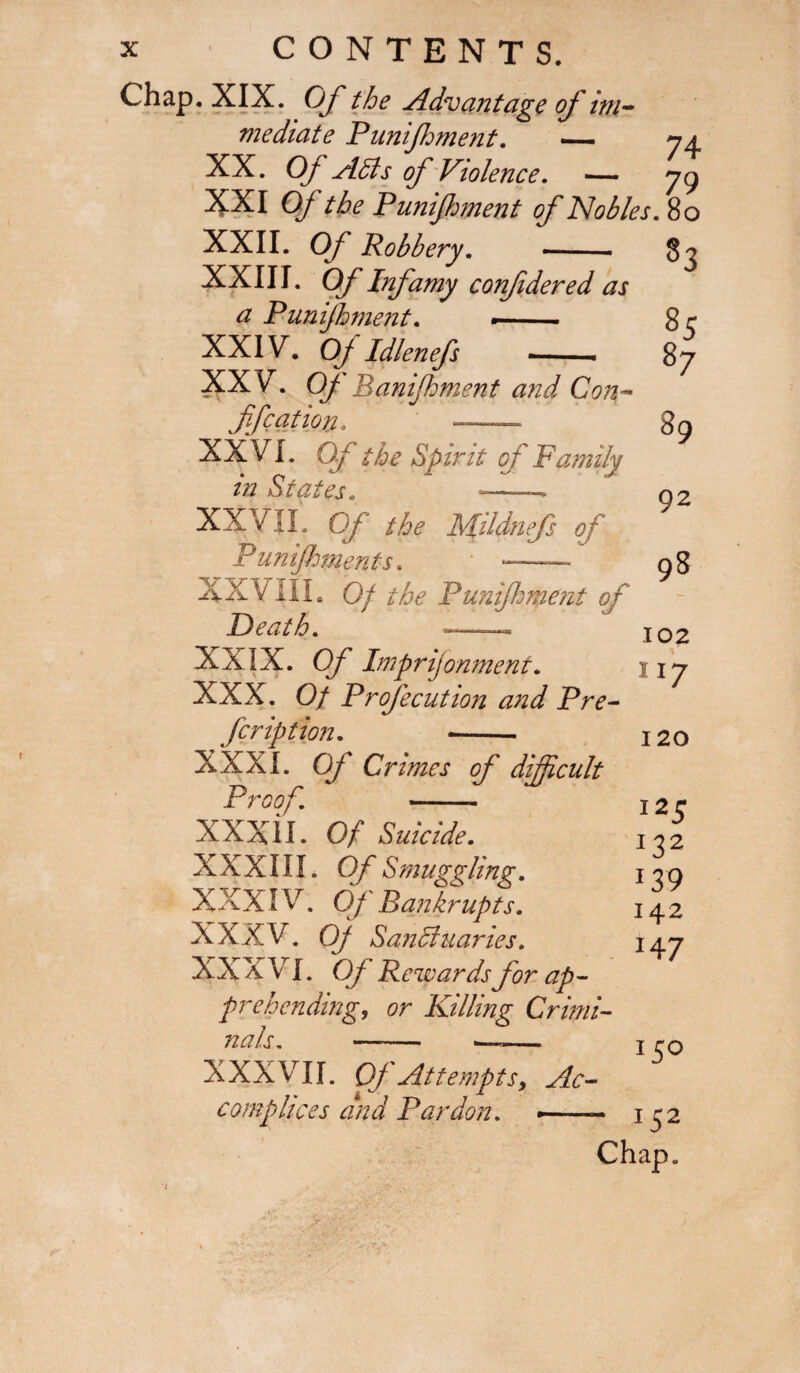 Chap. XIX. Of the Advantage of im¬ mediate Punijhment. — y a XX. Of Adis of Violence. — 79 XXI Of the Punijhment of Nobles. 80 XXII. Of Robbery. XXIII. Of Infamy confidered as a Punijhment. — ■ XXIV. Of Idlenefs — XXV. Of lianijhment and Con- ffcation, — XXVI. Of the Spirit of Family in States. — . XXVII. Of the MUdnefs of unijhments. XXX HI. 0/ the Punifment of Death. ■- XXIX. O/' Imprijonment. XXX. 0/ Profecution and Pre¬ scription. --- XXXI. 0/ Crimes of difficult Proof. -— XXXII. Of Suicide. XXXIII. Of Smuggling. XXXIV. Of ' Bankrupts. XXXV. 0/ Sanchiaries. XXXVI. Of Rewards for ap¬ prehending, or Killing Crimi¬ nals. —— 1—— 83 % s7 89 92 98 102 117 120 125 I ?2 J3'9 142 *47 XXXVII. Of Attempts, Ac¬ complices and Pardon. —— *5° 1S2