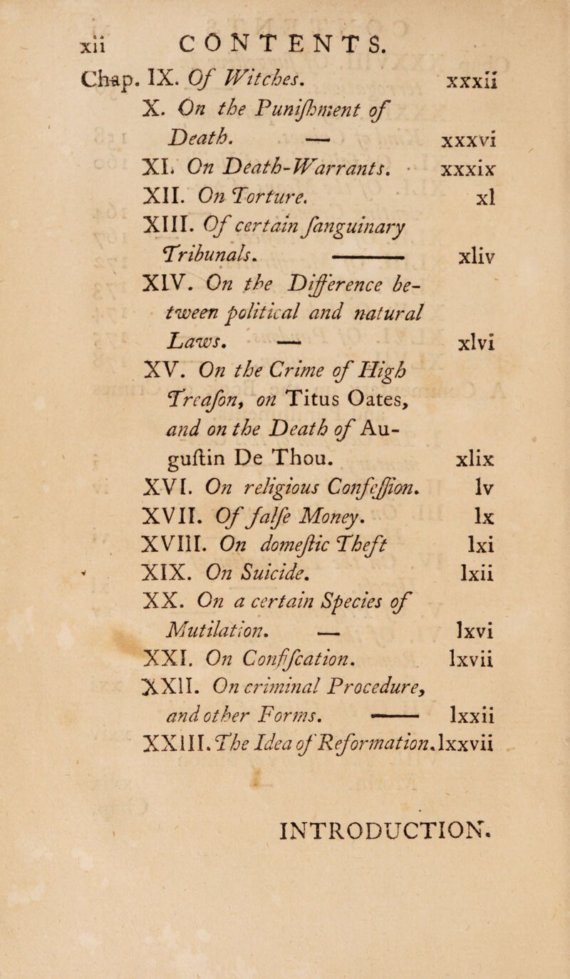 xli CONTENT S. Ch-ap. IX. Of Witches. xxxli X. On the Punifhment of Death. — xxxvi XL On Death-Warrants. • xxxix XII. On Torture. xl XIII. Of certain fanguinary Tribunals. xliv i « XIV. On the Difference be¬ tween political and natural p • * Laws. — xlvi XV. On the Crime of High Trcafon, on Titus Oates, and on the Death of Au- guflin De Thou. xlix XVI. On religious ConfeJJion. lv XVII. Of falfe Money. lx XVIil. On domeftic Theft lxi XIX. On Suicide. lxii XX. On a certain Species of Mutilation. — lx vi XXL On Confife at ion. lx vii XXII. On criminal Procedure, and other Forms. — Ixxii XXIII. The Idea of Reformation.lxxvii INTRODUCTION.