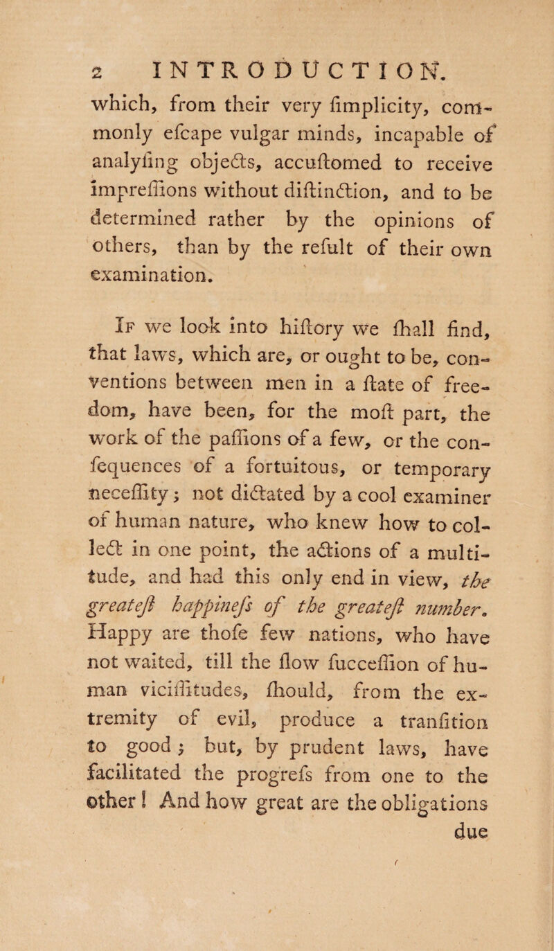 Sì x< INTRODUCTION. which, from their very fimplicity, com¬ monly efcape vulgar minds, incapable of analyling objeds, accuftomed to receive impreffions without diftindion, and to be determined rather by the opinions of others, than by the refult of their own examination. If we look into hiftory we fhall find, that laws, which are, or ought to be, con¬ ventions between men in a fiate of free¬ dom, have been, for the moft part, the work of the paffions of a few, or the con- fequences of a fortuitous, or temporary tieceflity ; not dictated by a cool examiner of human nature, who knew how to col¬ led: in one point, the adions of a multi¬ tude, and had this only end in view, the greatefi happinefs of the greateji number. Happy are thofe few nations, who have not waited, till the flow fucceffion of hu¬ man viciflitudes, fliould, from the ex¬ tremity of evil, produce a tranfition to good} but, by prudent laws, have facilitated the progrefs from one to the other ! And how great are the obligations due